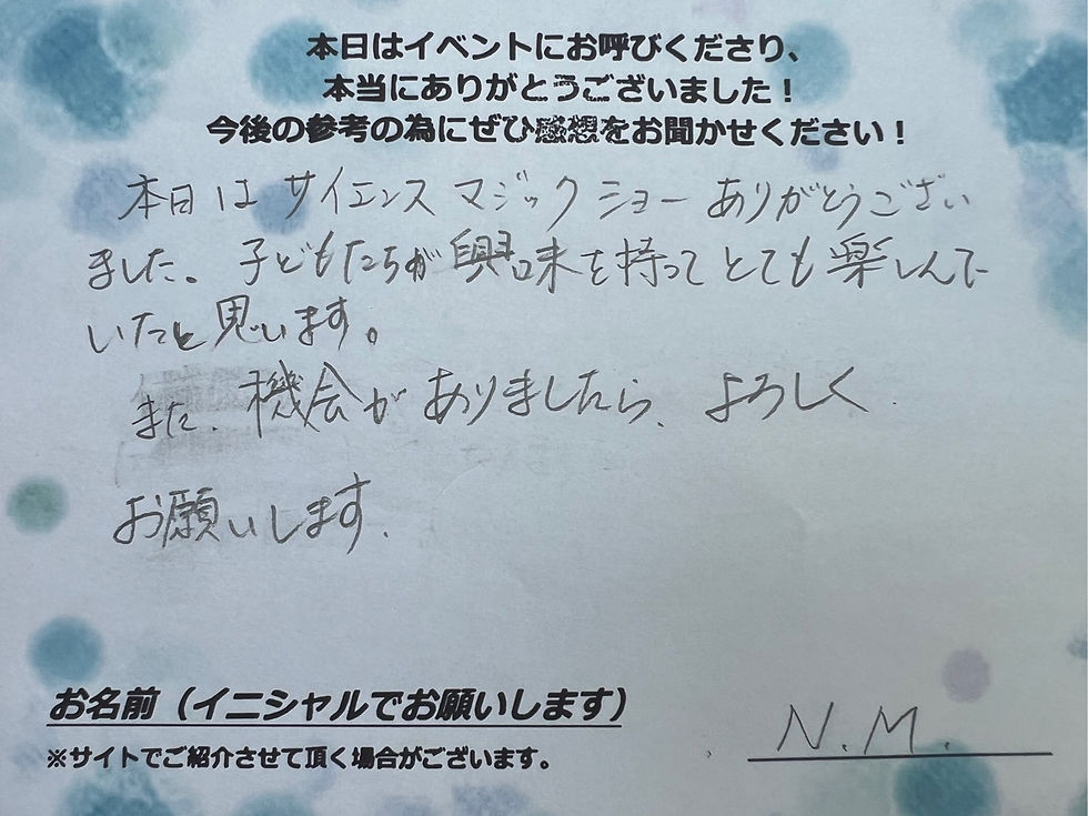 サイエンスショーの感想・文字画像|本日はサイエンスマジックショーありがとうございました。子どもたちが興味を持ってとても楽しんでいたと思います。また、機会がありましたら、よろしくお願いします。N.M