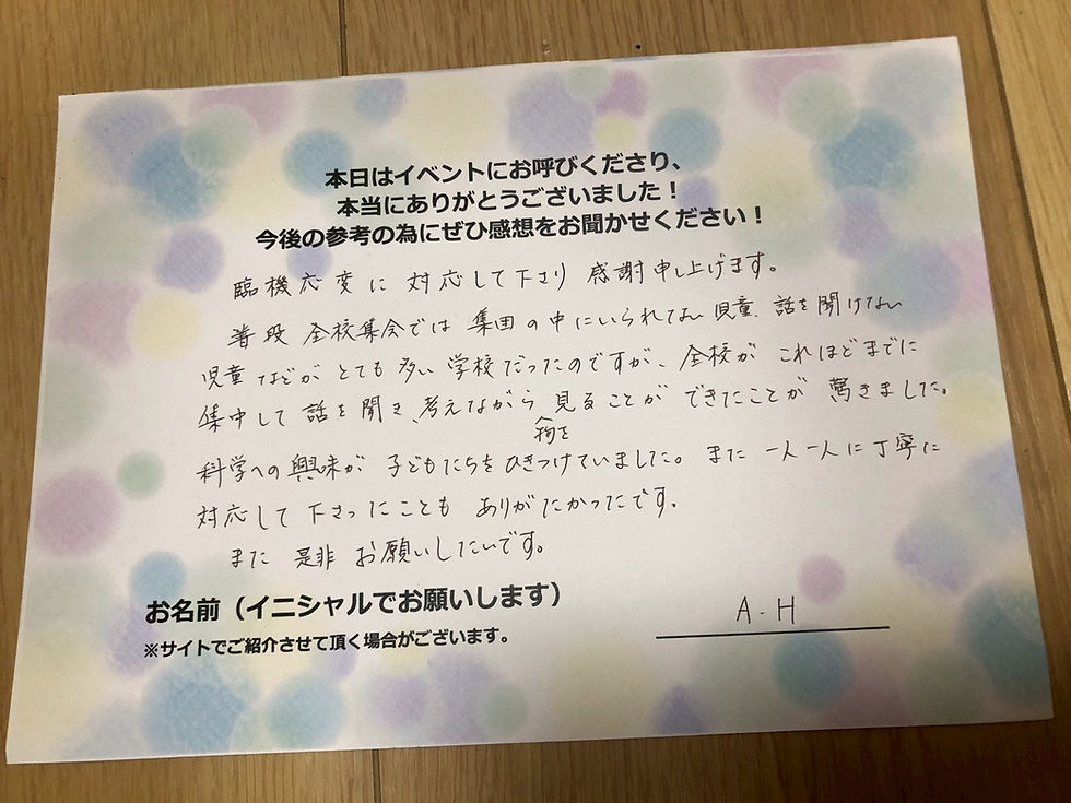 サイエンスショーの感想・文字画像|臨機応変に対応して下さり感謝申し上げます。普段全校集会では集団の中にいられない児童、話を聞けない児童などがとても多い学校だったのですが、全校がこれほどまでに集中して話を聞き、考えながら物を見ることができたことが驚きました。科学への興味が、子どもたちをひきつけていました。また一人一人に丁寧に対応して下さったこともありがたかったです。また是非お願いしたいです。 A.H