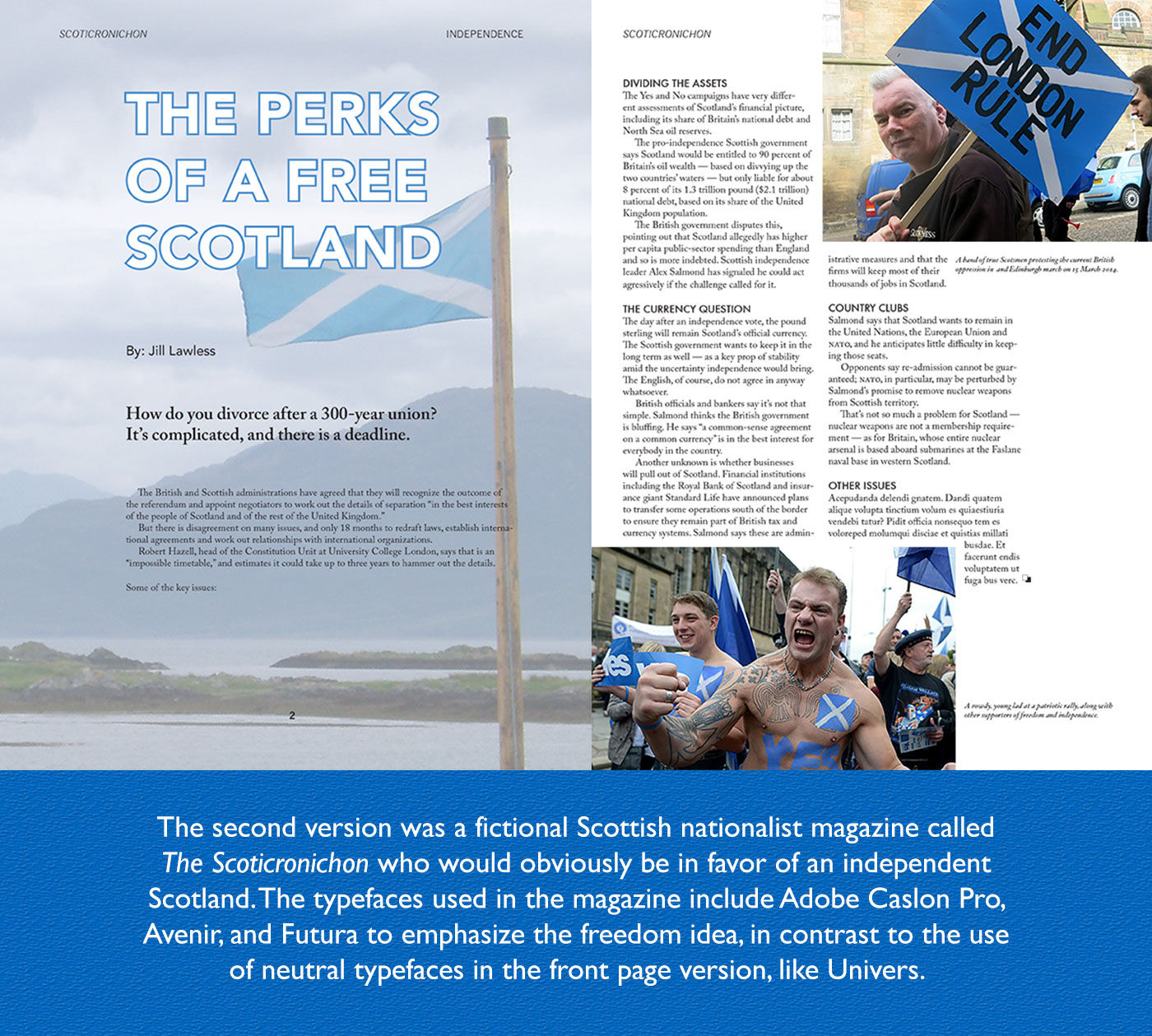 The second version was a fiction Scottish nationalist magazine called “The Scoticronichon” who would obviously be in favor of an independent Scotland. The typefaces used in the magazine include Adobe Caslon Pro, Avenue, and Futura to emphasize the freedom idea, in contrast to the use of neutral typefaces in the front page version, like Universal.