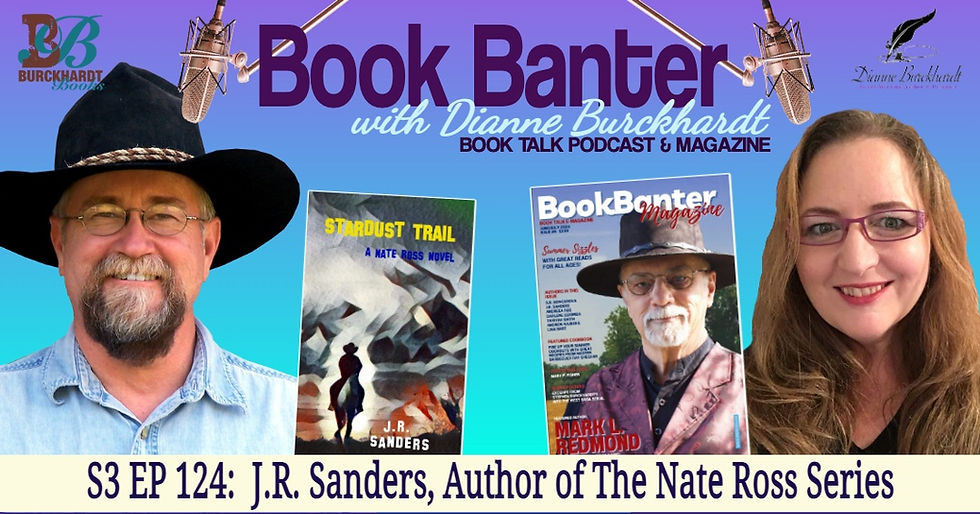 Book Banter with Dianne Burckhardt Book Talk Podcast promotion photo for episode 122 with author J.R. Sanders. J.R. is on the left in a black cowboy hat and a blue denim shirt. He wears wire rimmed glasses and has a blonde mustache and trimmed white and dark brown beard. Dianne is on the right of the photo and has pink plastic rimmed glasses and long reddish-brown hair. Next to J.R. is the cover of his book, Stardust Trail, part 1 in his Nate Ross series. Next to Dianne is the cover of her current Book Banter Magazine issue which shows author Mark L. Redmond in a black cowboy hat, black shirt, and a deep red vest. He wears wire rimmed glasses and has a white mustache and trimmed beard with trees, a blue sky, and brown grass behind him. The words Book Banter with Dianne Burckhardt are on the top of the photo with microphones hanging down over each person and the words S3 EP124: J.R. Sanders, Author of The Nate Ross Series are on the bottom. The Burckhardt Book and Dianne Burckhardt logos are in the top corners.