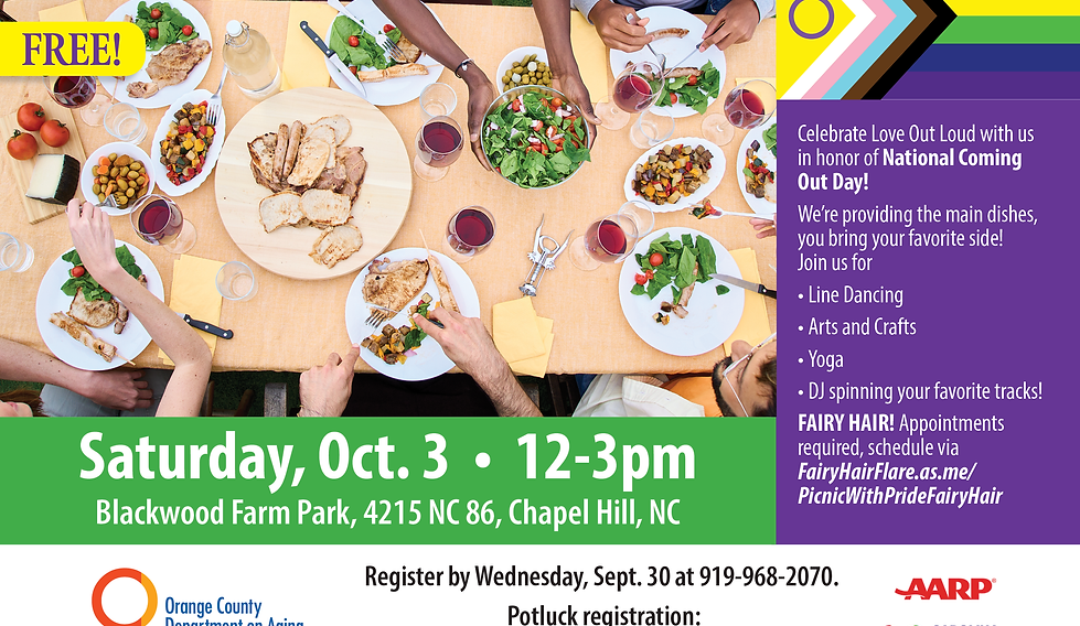 Join us as we celebrate National Coming Out Day with a joyful afternoon of community, connection, and courage! Bring your friends, your blanket, and your most authentic self for a colorful picnic filled with food, fun, and pride. Whether you’re out, coming out, or supporting someone on their journey, this is a space for everyone to feel seen, safe, and celebrated. We’ll provide the main dish — you bring your favorite side dish to share! Let’s come together, out loud and proud. Your story matters. Your presence is powerful. Co-Sponsored by Carolina Aging Alliance, AARP, OC Department on Aging. Hosted by the Project EngAGE LGBTQ+ Senior Resource Team. Min: 15/Max: 90.
POT LUCK REGISTRATION: www.orangecountync.gov/PicnicWithPride
Fairy Hair Appointments: www.fairyhairflare.as.me/picnicwithpridefairyhair *this link takes you directly to the scheduling page for Fairy Hair Flare*
Register by Wed, Sept. 30 at 919-968-2070