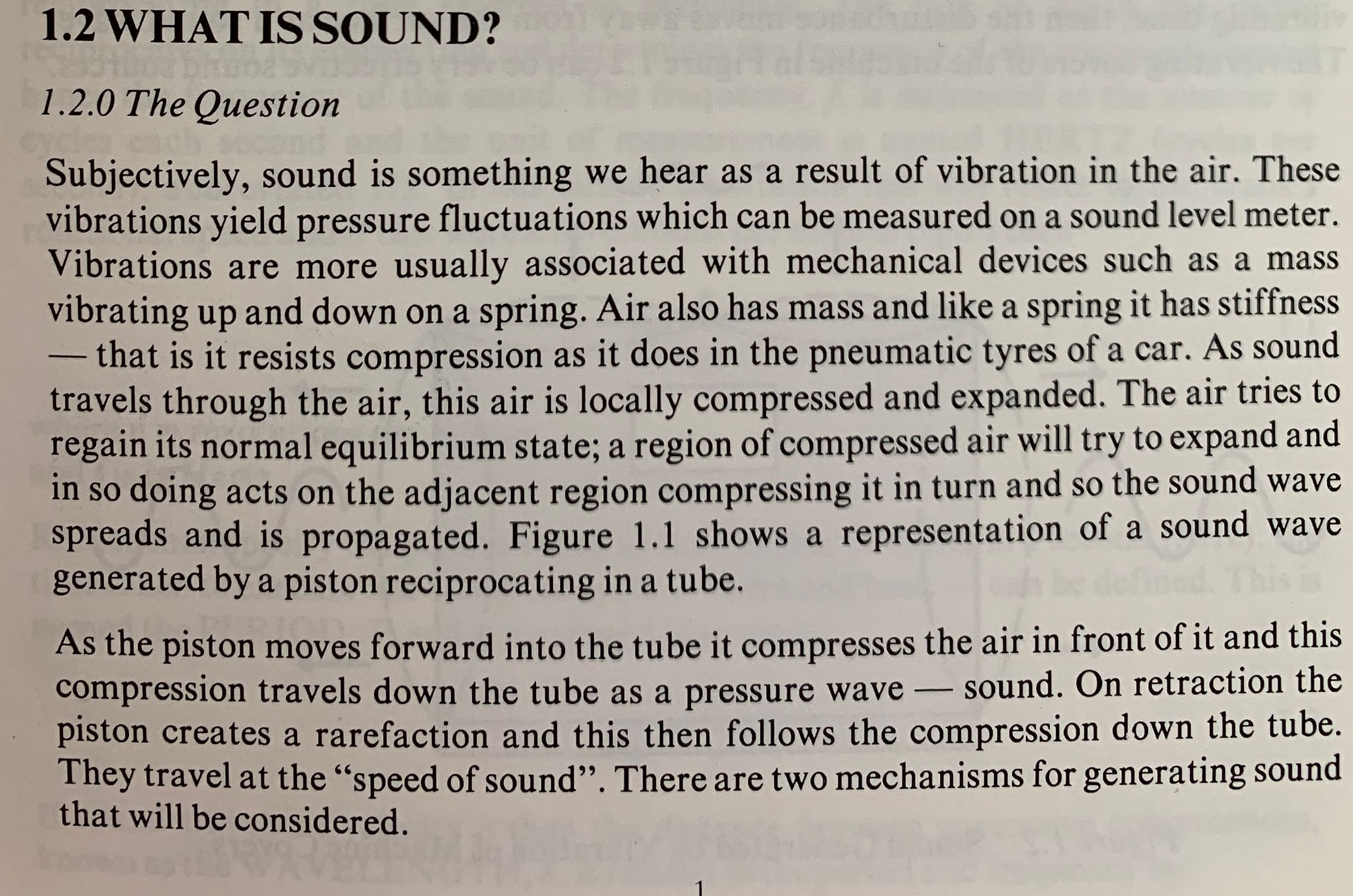  CHAPTER 1  "A SOUND BASIS''    1.1 INTRODUCTION Although it is not necessary to be a qualified mechanic to drive a car, most people find it easier to learn to drive - and thereafter to make the most of their motoring if they have at least a general idea of what goes on ~under the bonnet''. Similarly, the environmental engineer will find that a basic knowledge of the fundamental theory of sound is of great help in appreciating the problems of noise in heating, ventilating and air-conditioning systems. Any introduction to the subject must inevitably include some material which may seem elementary and some which may appear to be of mainly academic interest. Nevertheless, ·the fundamental principles have a great bearing on practical acoustic problems and a knowledge of fundamentals can help the engineer to avoid the more common acoustic pitfalls. It is the purpose of this chapter to provide the background to the physics of sound as a basis for the consideration of specific installation problems in the remainder of the book. 1.2 WHAT IS SOUND? 1.2.0 The Question Subjectively, sound is something we hear as a result of vibration in the air. These vibrations yield pressure fluctuations which can be measured on a sound level meter. Vibrations are more usually associated with mechanical devices such as a mass vibrating up and down on a spring. Air also has mass and like a spring it has stiffness - that is it resists compression as it does in the pneumatic tyres of a car. As sound travels through the air, this air is locally compressed and expanded. The air tries to regain its normal equilibrium state; a region of compressed air will try to expand and in so doing acts on the adjacent region compressing it in turn and so the sound wave spreads and is propagated. Figure 1.1 shows a representation of a sound wave generated by a piston reciprocating in a tube. As the piston moves forward into the tube it compresses the air in front of it and this compression travels down the tube as a pressure wave - sound. On retraction the piston creates a rarefaction and this then follows the compression down the tube. They travel at the “speed of sound”. There are two mechanisms for generating sound that will be considered.