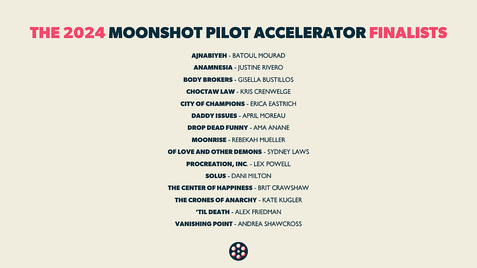 2024 Moonshot Pilot Accelerator Finalists: Ajnabiyeh - Batoul Mourad Anamnesia - Justine Rivero Body Brokers - Gisella Bustillos Choctaw Law - Kris Crenwelge City of Champions - Erica Eastrich Daddy Issues - April Moreau Drop Dead Funny - Ama Anane Moonrise - Rebekah Mueller Of Love and Other Demons - Sydney Laws Procreation, Inc. - Lex Powell Solus - Dani Milton The Center of Happiness - Brit Crawshaw The Crones of Anarchy - Kate Kugler ‘Til Death - Alex Friedman Vanishing Point - Andrea Shawcross