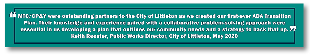"MTC/CP&Y were outstanding partners to the City of Littleton as we created our first-ever ADA Transition Plan. Their knowledge and experience paired with a collaborative problem-solving approach were essential in us developing a plan that outlines our community needs and a strategy to back that up." Keith Reester, Public Works Director, City of Littleton, May 2020