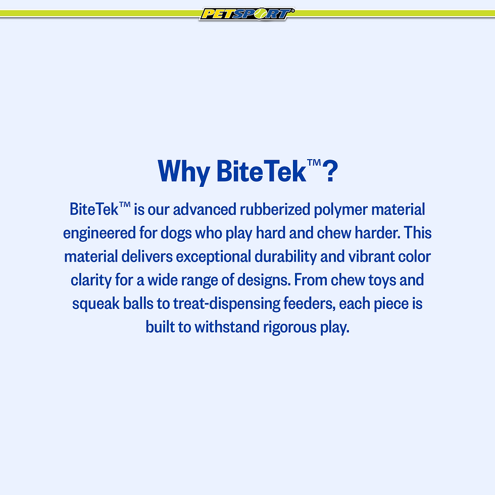 Thumbnail: Why BiteTek™? BiteTek™ is our advanced rubberized polymer material engineered for dogs who play hard and chew harder. This material delivers exceptional durability and vibrant color clarity for a wide range of designs. From chew toys and squeak balls to treat dispensing feeders, each piece is built to withstand rigorous play.