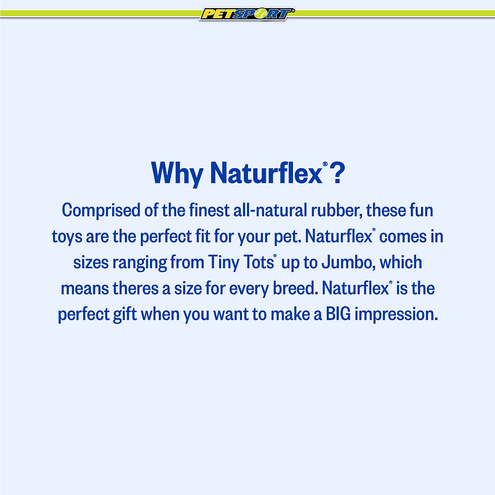 Thumbnail: Why Naturflex? Comprised of the finest all-natural rubber, these fun toys are the perfect fit for your pet. Naturflex comes in sizes ranging from Tiny Tots up to Jumbo, which means there's a size for every breed. Naturflex is the perfect gift when you want to make a BIG impression.