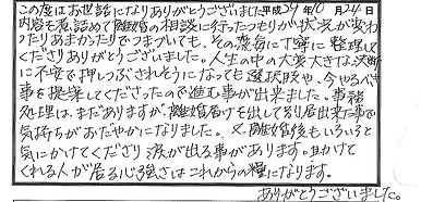 弁護士田口泰規・依頼者の感想(50代・女性・離婚) この度はお世話になりありがとうございました。内容も煮詰めて離婚の相談に行ったつもりが状況が変わったりあまかったりでつまづいても、その度毎に丁寧に整理してくださりありがとうございました。人生の中の大変大きな決断に不安で押しつぶされそうになっても、選択肢や今やるべきことを提案してくださったので進むことが出来ました。事務処理はまだありますが、離婚届けを出して別居できたことで気持ちがおだやかになりました。また、離婚後もいろいろと気にかけてくださり、涙が出ることがあります。助けてくれる人が居る心強さはこれからの糧になります。ありがとうございました。