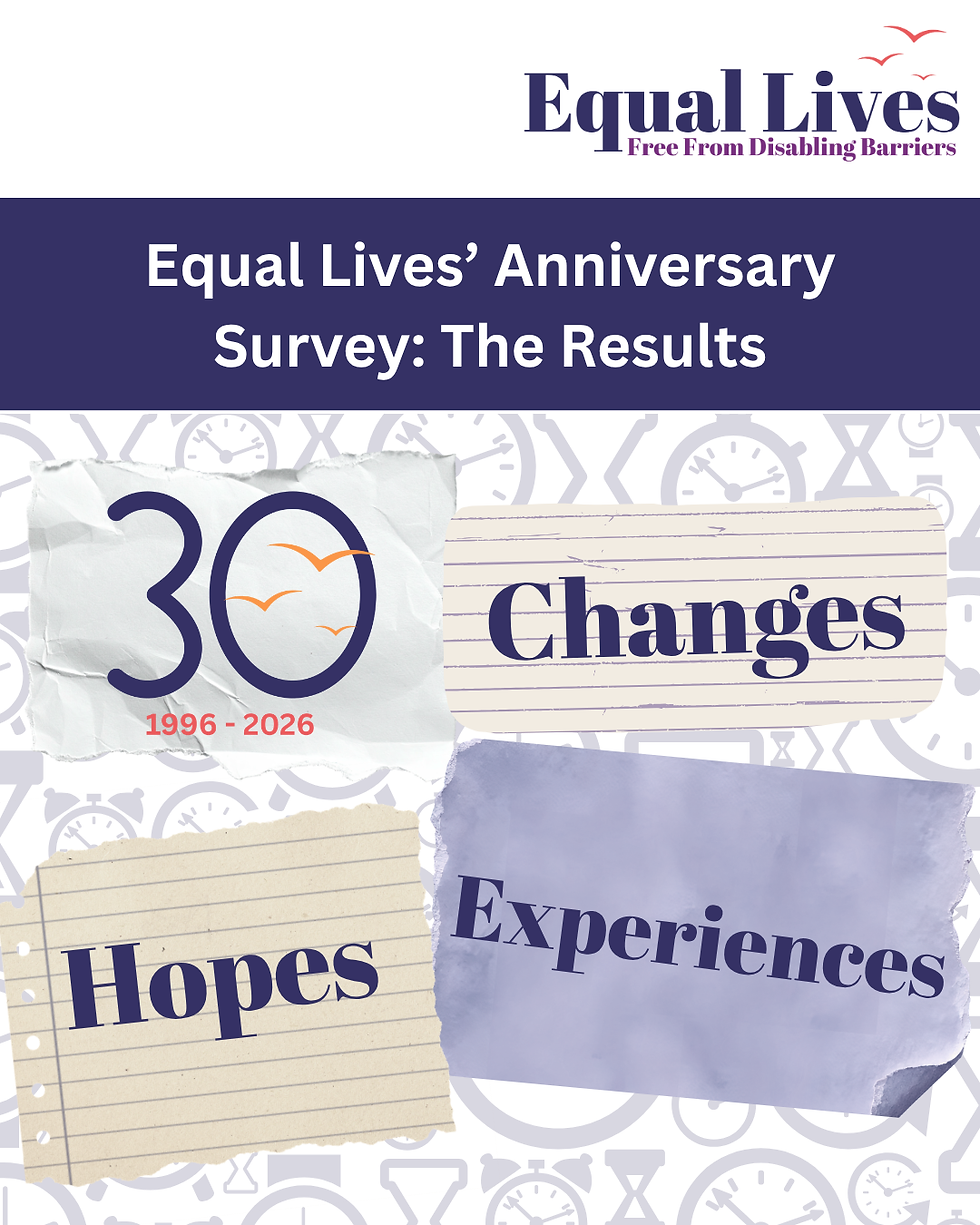 'Equal Lives' Anniversary Survey: The Results' is written in white text on a navy blue background. Beneath this, there is a background collage of clocks and timers in pale semi-transparent blue. 4 scraps of paper are set on top of the background; the first one has the Equal Lives 30th anniversary logo, marking 1996–2026. The other three read 'Changes', 'Hopes', and 'Experiences'. In the top right-hand corner of the graphic is the Equal Lives logo: Equal Lives is written in blue text, with a tagline written in purple - Free from disabling barriers. There are 3 orange birds flying into the air above the writing.