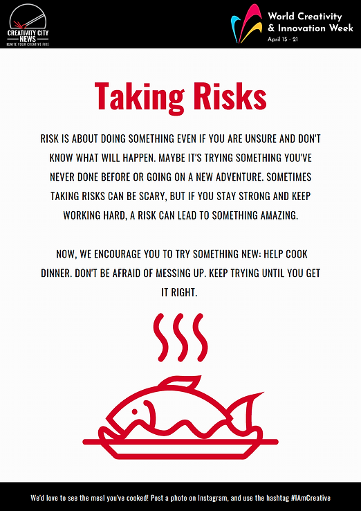 Digital worksheet that reads Creativity City News Ignite your Creative Fire World Creativity & Innovation Week April 15-21 Taking Risks Risk is about doing something even if you are unsure and don’t know what will happen. Maybe it’s trying something you’ve never done before or going on a new adventure. Sometimes taking risks can be scary, but if you stay strong and keep working hard, a risk can lead to something amazing. Now, we encourage you to try something new: Help cook dinner. Don’t be afraid of messing up. Keep trying until you get it right. We’d love to see the meal you’ve cooked! Post a photo on instagram and use the hashtag #IamCreative