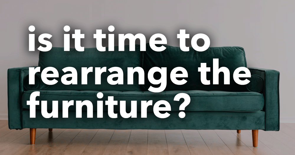 Is it time to rearrange the furniture?