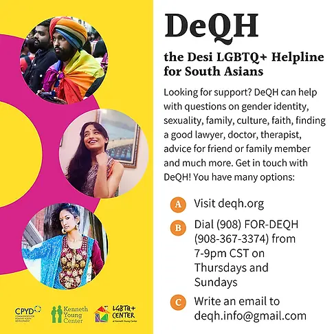 DeQH The Desi LGBTQ+ Helpline for South Asians Looking for support? DeQH can help with questions on gender identity, sexuality, family, culture, faith, finding a good lawyer, doctor, therapist, advice for friend or family member and much more. Get in touch with DeQH! You have many options: A. Visit deqh.org B. Dial 908 FOR-DEQH (908-367-3374) from 7-9 pm CST on Thursdays and Sundays C. Write an email to deqh.info@gmail.com