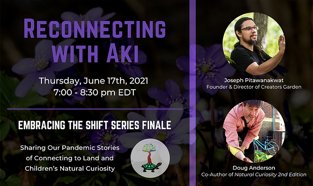 Background of purple hepatica flowers. Text reads Reconnecting with Aki. Thursday, June 17th, 2021, 7:00 - 8:30 pm EDT. Embracing the Shift Series Finale. Sharing our Pandemic Stories of Connecting to Land and Children's Natural Curiosity. Joseph Pitawanakwat: Founder & Director of Creators Garden and Doug Anderson, Co-Author of Natural Curiosity 2nd Edition.