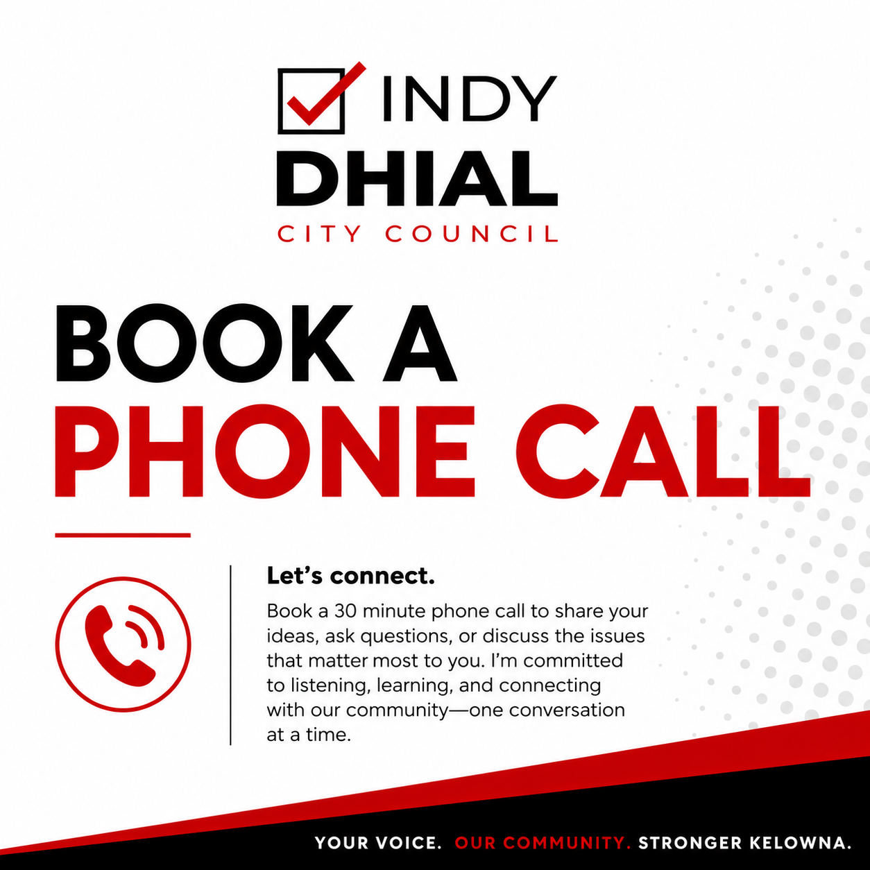 Book a 30-minute phone call with Indy Dhial, Kelowna City Council candidate, to share your ideas, ask questions, and discuss the issues that matter most to you. This campaign graphic features the Indy Dhial City Council logo, bold "Book a Phone Call" text, a red phone icon, and the campaign slogan, "Your Voice. Our Community. Stronger Kelowna." Residents are invited to connect directly with Indy Dhial to discuss community priorities, local issues, public safety, responsible growth, families, small business, and the future of Kelowna. Indy is committed to listening, learning, and building a stronger community through open conversations and accessible leadership as part of the Indy Dhial Kelowna City Council Election campaign.