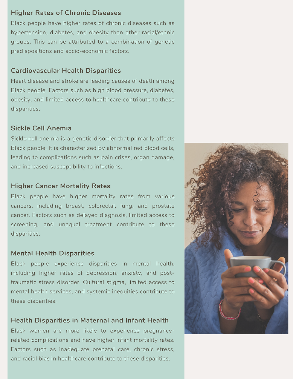 Higher Rates of Chronic Diseases Black people have higher rates of chronic diseases such as hypertension, diabetes, and obesity than other racial/ethnic groups. This can be attributed to a combination of genetic predispositions and socio-economic factors. Cardiovascular Health Disparities Heart disease and stroke are leading causes of death among Black people. Factors such as high blood pressure, diabetes, obesity, and limited access to healthcare contribute to these disparities. Sickle Cell Anemia Sickle cell anemia is a genetic disorder that primarily affects Black people. It is characterized by abnormal red blood cells, leading to complications such as pain crises, organ damage, and increased susceptibility to infections. Higher Cancer Mortality Rates Black people have higher mortality rates from various cancers, including breast, colorectal, lung, and prostate cancer. Factors such as delayed diagnosis, limited access to screening, and unequal treatment contribute to these disparities. Mental Health Disparities Black people experience disparities in mental health, including higher rates of depression, anxiety, and post-traumatic stress disorder. Cultural stigma, limited access to mental health services, and systemic inequities contribute to these disparities. Health Disparities in Maternal and Infant Health Black women are more likely to experience pregnancy-related complications and have higher infant mortality rates. Factors such as inadequate prenatal care, chronic stress, and racial bias in healthcare contribute to these disparities.