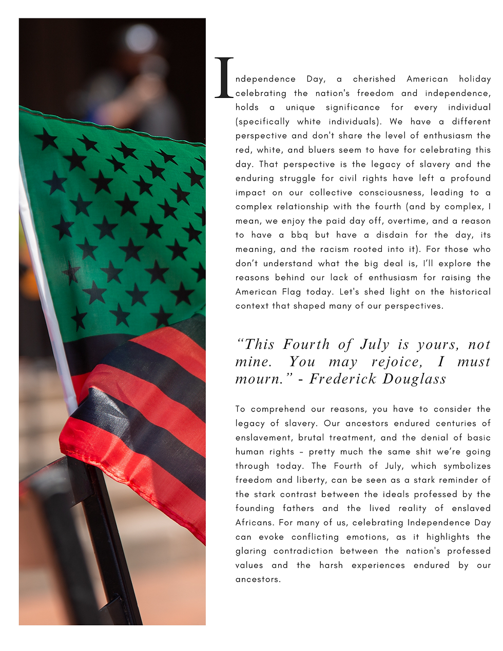During the time of the American Revolution and the drafting of the Declaration of Independence, slavery was a pervasive institution in the United States, with millions of Black people held in bondage. The contradiction between the ideals of the Declaration and the reality of slavery has been a source of tension for Black Americans throughout history. It is a reminder that while the nation fought for its own freedom, it continued to deny that same freedom to a significant portion of its population. Moreover, even after the abolition of slavery, Black people faced systemic racism, discrimination, and violence that persisted and continues to impact their lives. From Jim Crow laws to segregation, to ongoing racial disparities in areas such as education, employment, housing, and criminal justice, the struggle for equality and justice has been a central aspect of the Black experience in America.