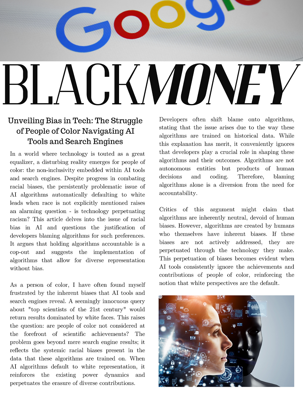 Title: Racist Tech: Unmasking the Bias in AI Search Engines In a world where technology is touted as a great equalizer, a disturbing reality emerges for people of color: the non-inclusivity embedded within AI tools and search engines. Despite progress in combating racial biases, the persistently problematic issue of AI algorithms automatically defaulting to white leads when race is not explicitly mentioned raises an alarming question - is technology perpetuating racism? This article delves into the issue of racial bias in AI and questions the justification of developers blaming algorithms for such preferences. It argues that holding algorithms accountable is a cop-out and suggests the implementation of algorithms that allow for diverse representation without bias. As a person of color, I have often found myself frustrated by the inherent biases that AI tools and search engines reveal. A seemingly innocuous query about "top scientists of the 21st century" would return results dominated by white faces. This raises the question: are people of color not considered at the forefront of scientific achievements? The problem goes beyond mere search engine results; it reflects the systemic racial biases present in the data that these algorithms are trained on. When AI algorithms default to white representation, it reinforces the existing power dynamics and perpetuates the erasure of diverse contributions. Developers often shift blame onto algorithms, stating that the issue arises due to the way these algorithms are trained on historical data. While this explanation has merit, it conveniently ignores that developers play a crucial role in shaping these algorithms and their outcomes. Algorithms are not autonomous entities but products of human decisions and coding. Therefore, blaming algorithms alone is a diversion from the need for accountability. Critics of this argument might claim that algorithms are inherently neutral, devoid of human biases. However, algorithms are created by humans who themselves have inherent biases. If these biases are not actively addressed, they are perpetuated through the technology they make. This perpetuation of biases becomes evident when AI tools consistently ignore the achievements and contributions of people of color, reinforcing the notion that white perspectives are the default. To counter this non-inclusivity, developers must actively craft algorithms that champion diversity and reject bias. One approach is implementing algorithms that consider groups based on characteristics and statistics rather than relying on biased historical data. AI tools can learn to provide more equitable and accurate outcomes by analyzing broader data sets that include a range of races and ethnicities. Additionally, developers should challenge their biases during the coding process, addressing the root causes of them rather than washing their hands of responsibility. The argument that implementing unbiased algorithms is impossible due to the complexity of human bias does not hold water. While the complete eradication of discrimination might be a lofty goal, it is possible to reduce its impact significantly. Developers can incorporate techniques such as data augmentation, which involves synthesizing diverse data points to train algorithms, ensuring a balanced representation. This approach acknowledges the historical data's shortcomings and actively seeks to correct them. Moreover, the onus is on developers to diversify their teams. A racially and ethnically diverse team can identify biases more effectively and suggest improvements that a homogenous group might overlook. Including people of color in the development process facilitates unbiased algorithm creation and fosters an inclusivity environment. It's essential to recognize that this issue extends beyond the confines of technology. The biases reflected in AI algorithms have real-world consequences, from impacting hiring decisions to perpetuating systemic racism. By actively striving for unbiased algorithms, developers can contribute to dismantling these systemic biases and fostering a more inclusive society. In conclusion, the non-inclusivity of AI tools and search engines for people of color is a glaring issue that demands immediate attention. Blaming algorithms for this problem is a mere cop-out that deflects accountability from developers. It's time for the tech industry to acknowledge its role in perpetuating racial biases and take concrete steps toward unbiased algorithm creation. By implementing algorithms that account for groups based on character and statistics, developers can begin to address the historical biases that have seeped into technology. Through such proactive efforts, technology can become the beacon of equality it promises to be.