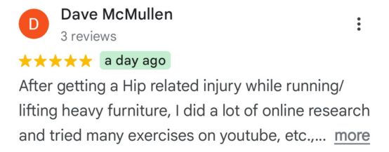 Dave McMullen - 5-star review snippet: After getting a Hip related injury while running/lifting heavy furniture, I did a lot of online research and tried many exercises on youtube, etc. …