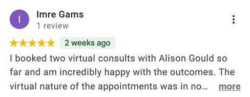 Imre Gams - 5 star review snippet: I booked two virtual consults with Alison Gould so far and am incredibly happy with the outcomes. The virtual nature of the appointments was in no …