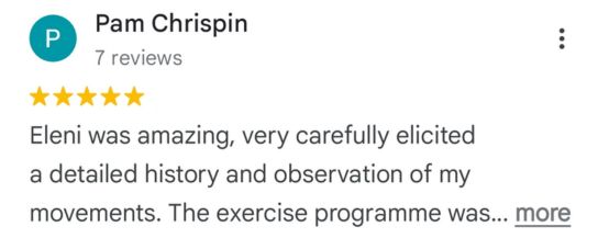 Pam Chrispin - 5 star review snippet: Eleni was amazing, very carefully elicited a detailed history and observation of my movements. The exercise programme was …