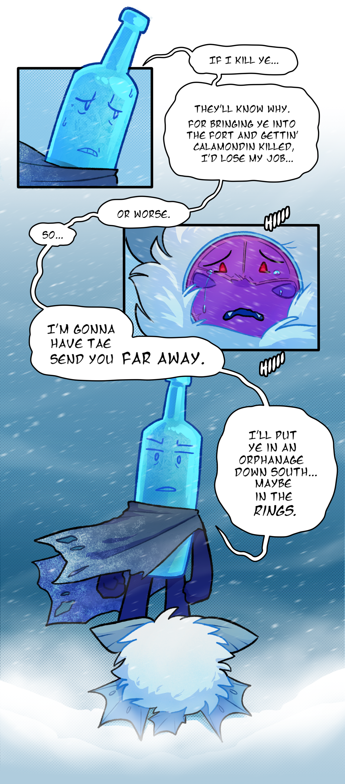 Frozen Bottle says, If I kill ye, They'll know why. For bringing ye into the fort and getting Calamondin killed, I'd lose my job. Or worse. So. I'm gonna have to send you far away. Citrus sobs. I'll put ye in an orphanage down south. Maybe in the Rings.