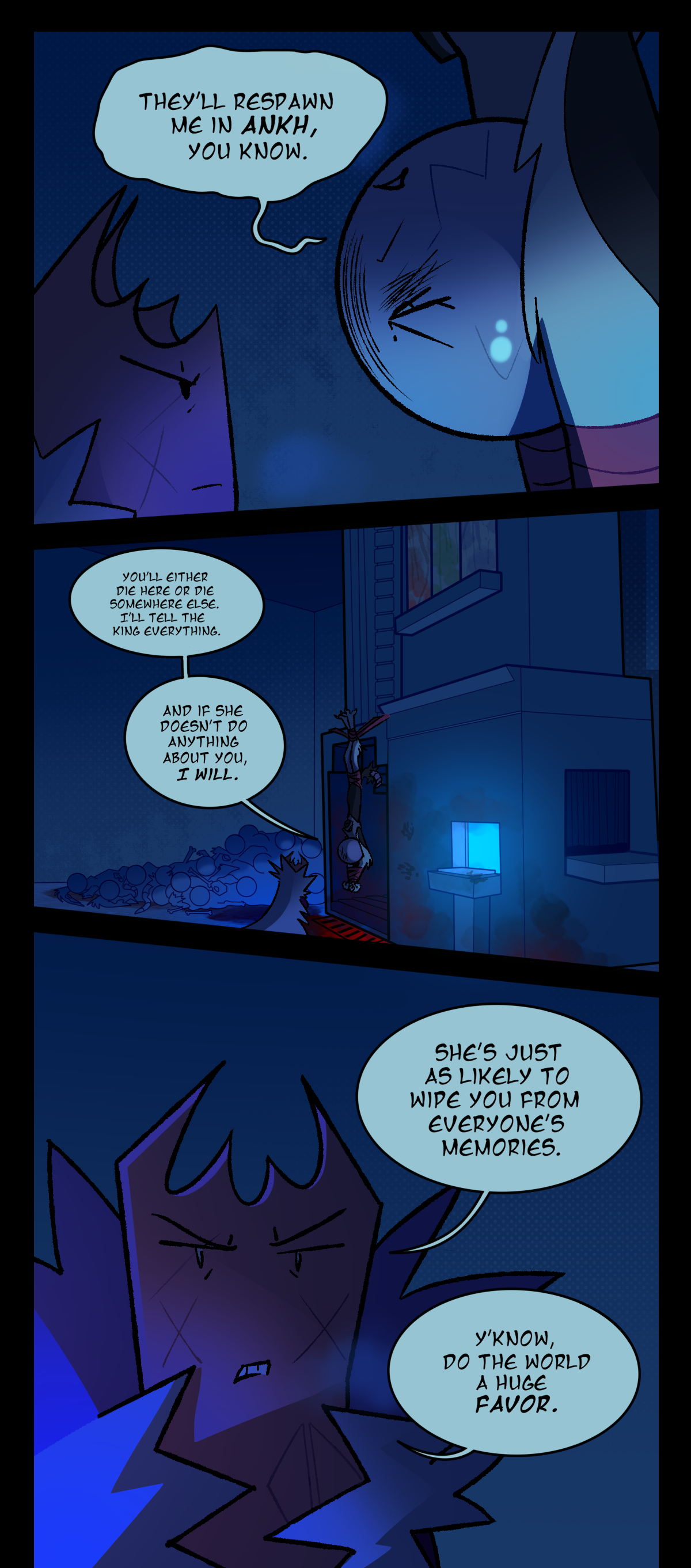 Still by the re-spawn terminal, Gum and Wanda glare at each other, with Wanda hanging upside down. Wanda says, They'll re-spawn me in Ankh, you know. The next panel shows a wider shot of the room, showing Wanda hanging by her feet from the top of the terminal. Her tail has been chopped off, there is a pile of her own corpses by the machine, and below her the ground is stained red with blood. Wanda continues talking, saying, You'll either die here or die somewhere else. I'll tell the king everything. And if she doesn't do anything about you, I will. Gum, gritting her teeth, says, She's just as likely to wipe you from everyone's memories. Y'know, do the world a huge favor.