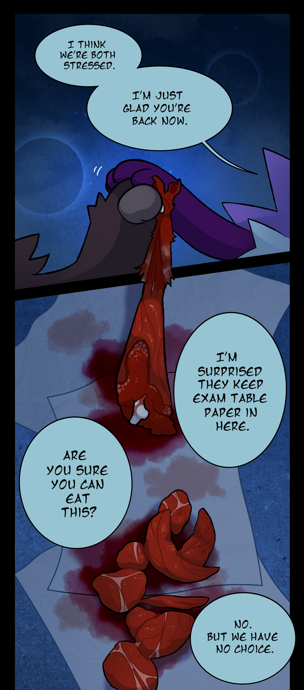 Gum says, I think we're both stressed. I'm just glad you're back now. Gum places her hand over Sharp's paw as it clings to Wanda's own paw. In the next panel, Gum says, I'm surprised they keep exam table paper in here. Sharps asks, Are you sure you can eat this?  On the floor there is a pile of meat on top of some exam table paper. Gum says, No. But we have no choice.