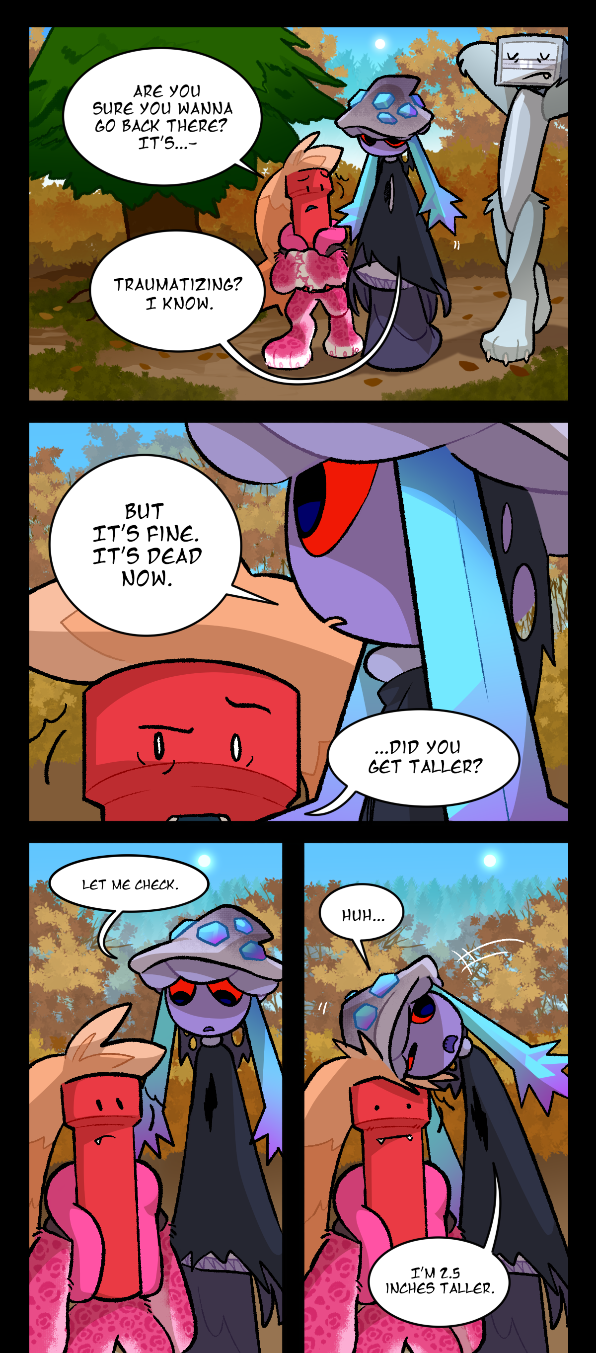 Dynamite, Mushroom, and Bic are walking through the forest. Dynamite asks, Are you sure you wanna go back there? It's. Mushroom cuts him off and says, Traumatizing? I know. But it's fine. It's dead now. Dynamite suddenly looks confused. Dynamite asks, Did you get taller? Mushroom, who is noticeably taller than Dynamite, answers, Let me check. She flops her head to the side onto Dynamite's head and says, Huh, I'm 2.5 inches taller.