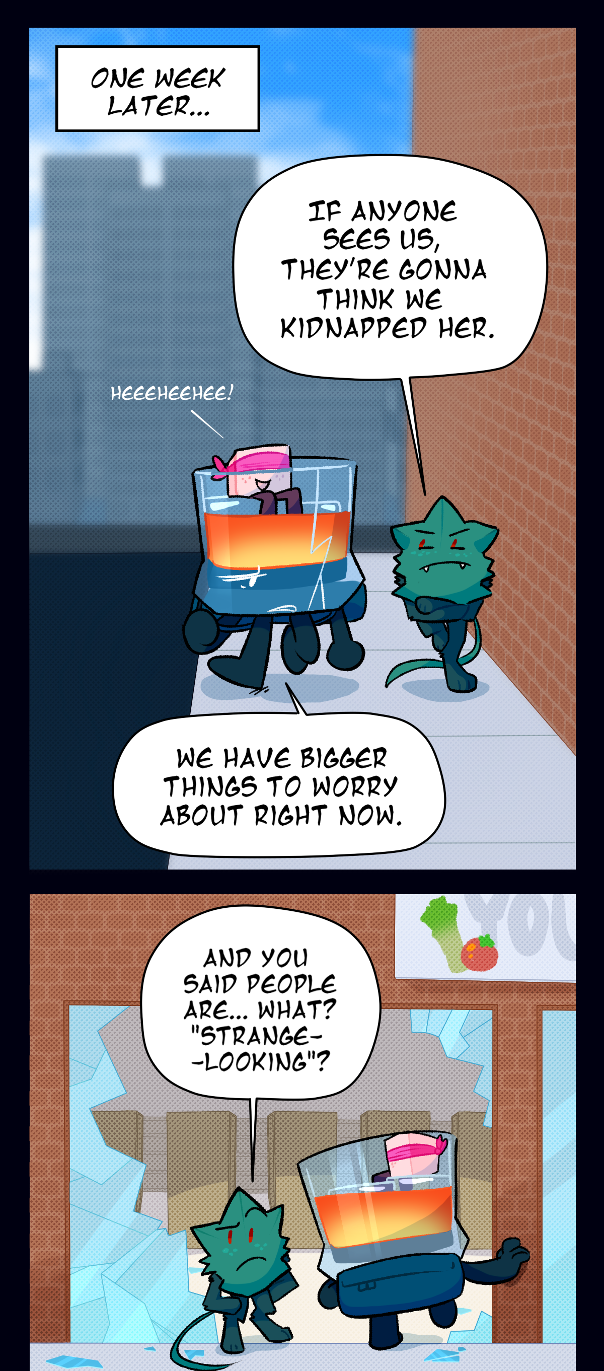 One week later, Brandy, Minty, and Sugar are walking down the sidewalk in Center Ring, Sugarcube blindfolded and riding on one of Brandy's ice cubes. With his arms crossed, Minty says, If anyone sees us, they're gonna think we kidnapped her. Brandy says, We have bigger things to worry about right now. Sugar giggles. As they enter a grocery store through the broken front window, Minty says, And you said people are, what? Strange looking?