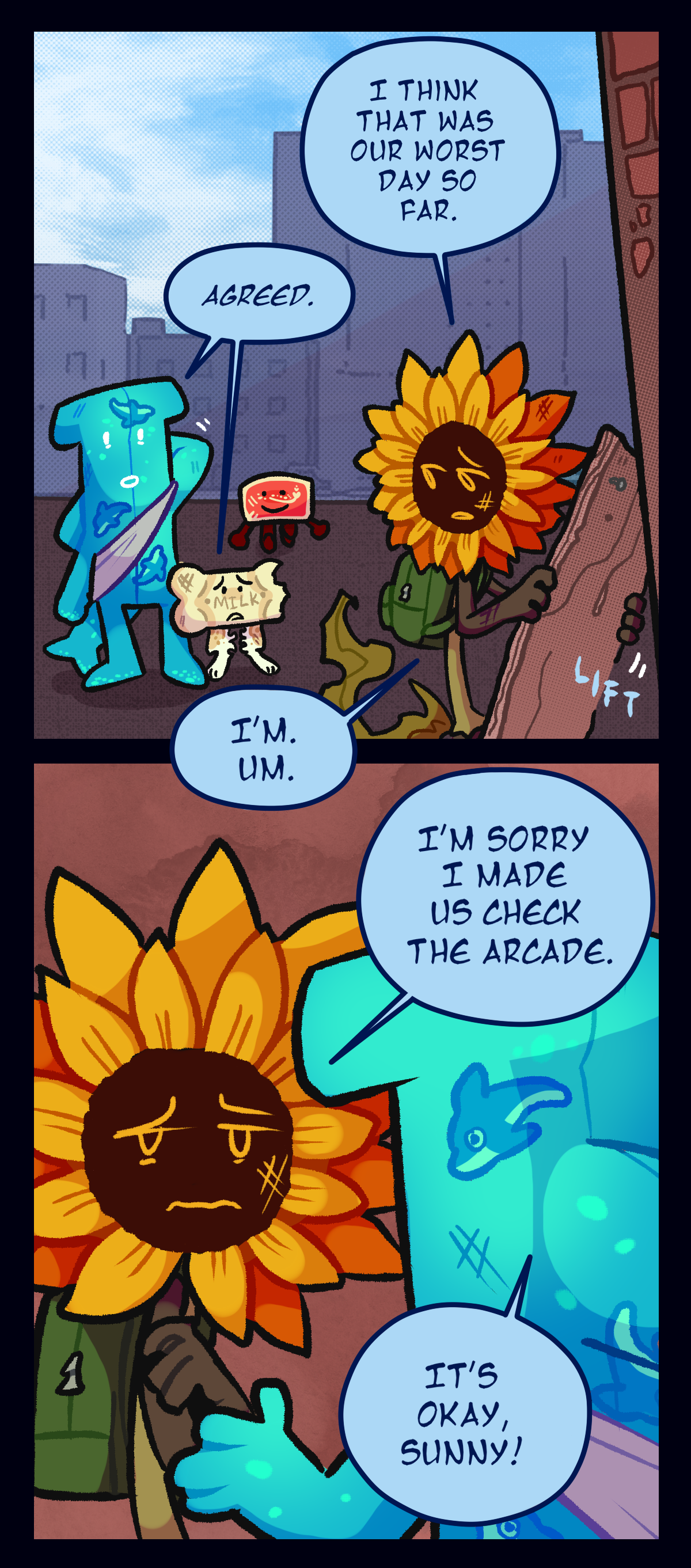 Daytime in the city. Sunny, looking over his shoulder, says, I think that was our worst day so far. Water Wiggler and Milk Bone both say, Agreed. Sunny turns towards the others with a guilty, defeated look and says, I'm sorry I made us check the arcade. Water Wiggler says, It's okay, Sunny!