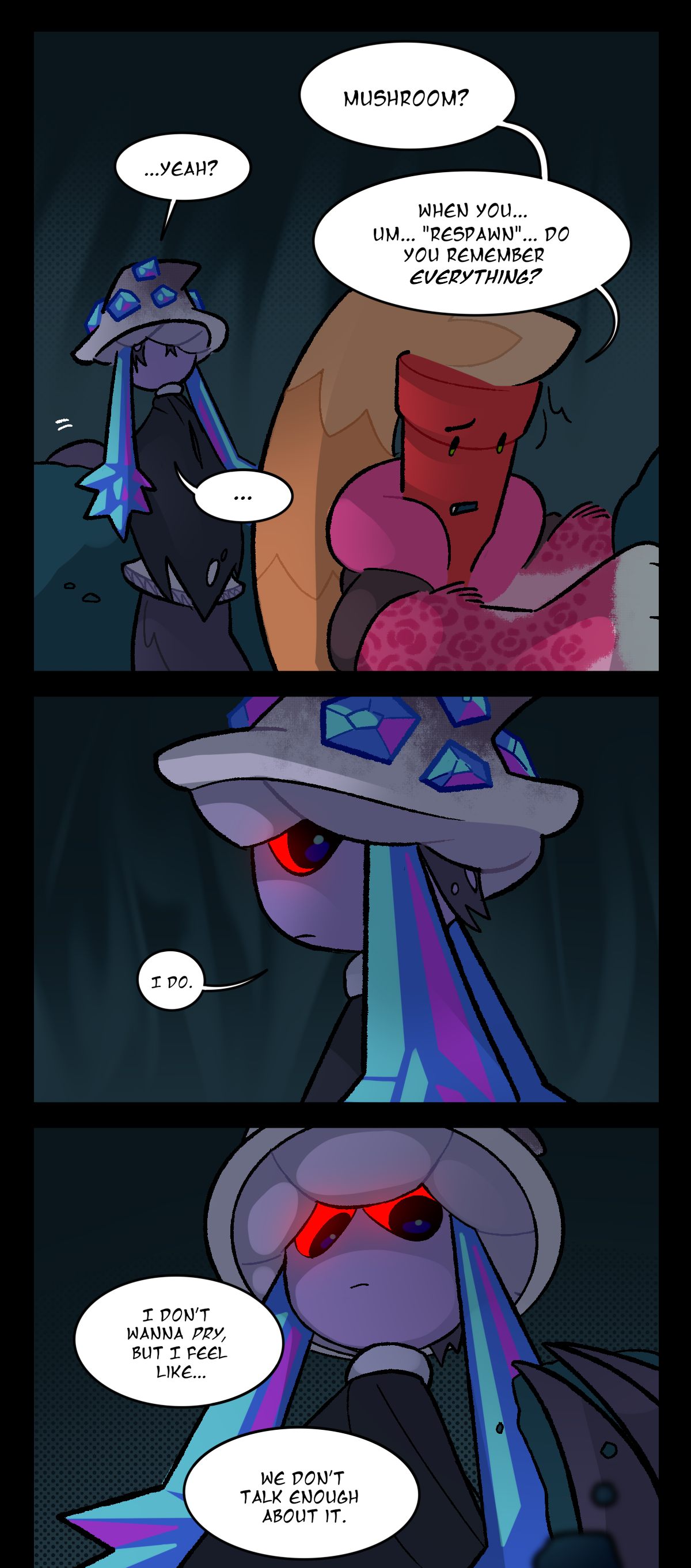 Later, in the den, Dynamite and Mushroom are building up dirt. Dynamite asks, Mushroom? Mushroom responds, Yeah? Dynamite continues, When you, um, "re spawn", do you remember everything? Mushroom, glancing back, answers, I do. She then stares down at a clump of dirt in her hand as Dynamite says, I don't wanna pry, but I feel like, we don't talk enough about it.