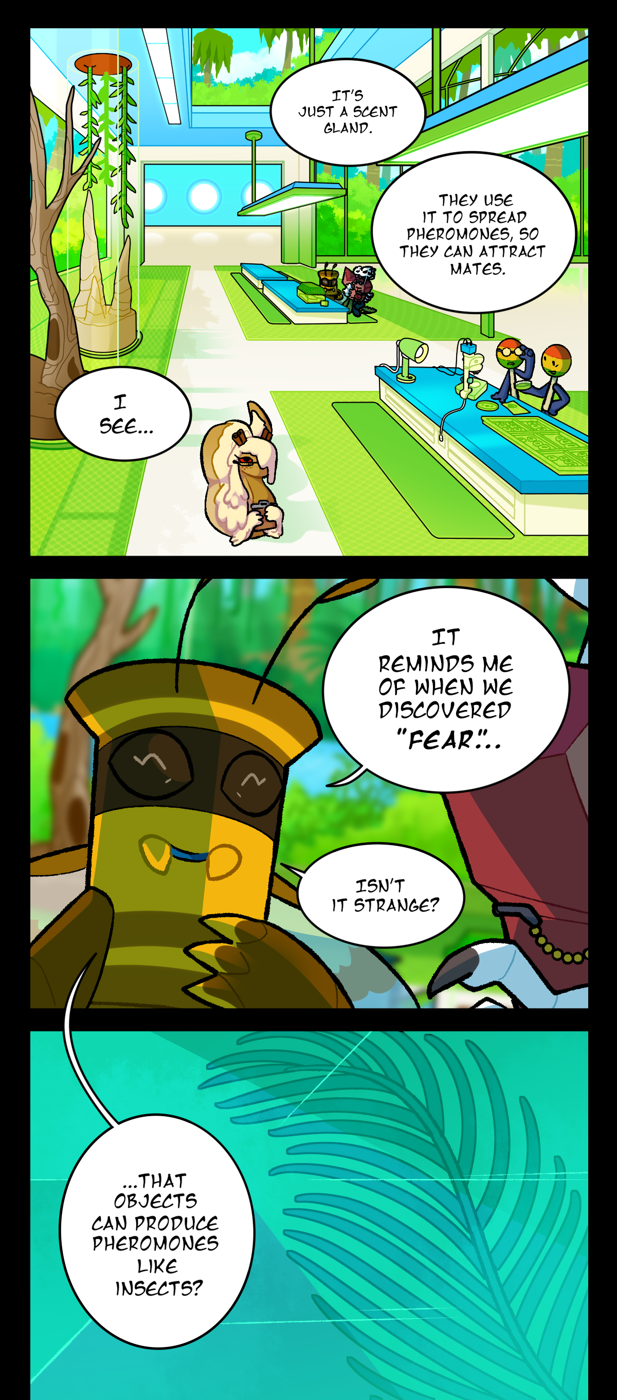 There's a wide shot of the lab room as Pushpin continues, It's just a scent gland. They use it to spread pheromones, so they can attract mates. Fossil, still skeptical, answers, I see. The lab is a massive, brightly lit room with long, sterile countertops, large windows to the outside, and floor mats denoting the workstations. A few other scientists share the room with Pushpin and Fossil. Pushpin continues talking, telling Fossil, It reminds me of when we discovered Fear, isn't it strange? That objects can produce pheromones like insects? Pushpin's final speech bubble is overlaid with another shot of the assimilated object's coremata frozen in the ice.