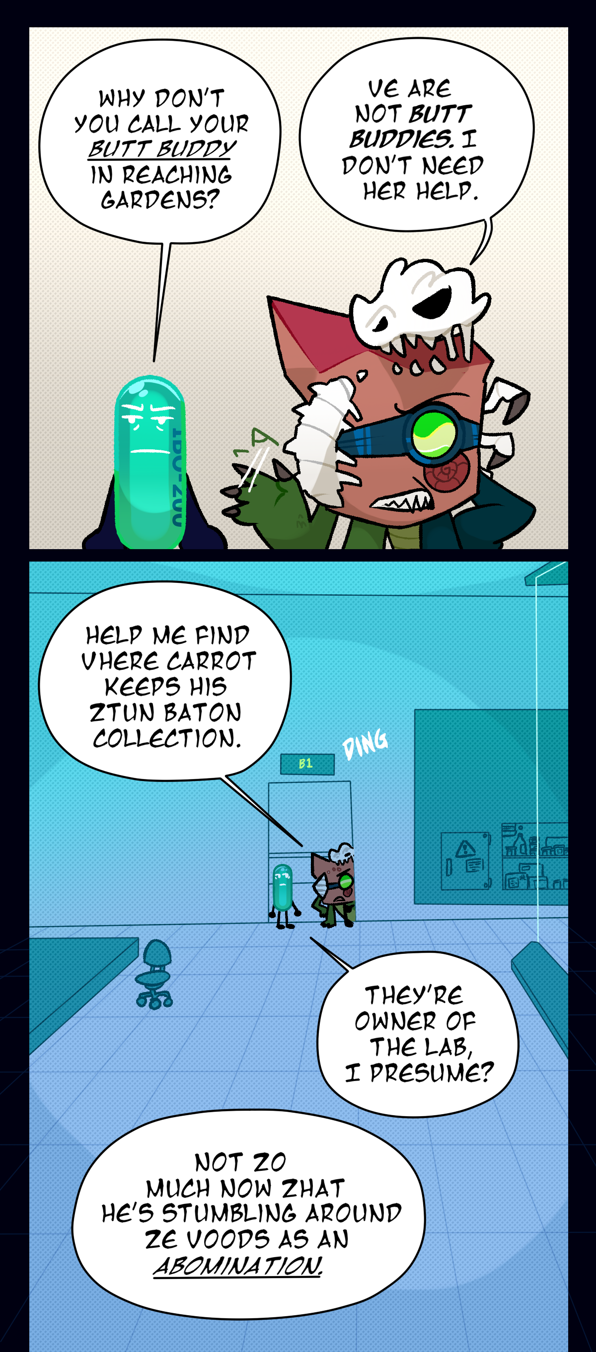 Painkiller asks, Why don't you call your butt buddy in Reaching Gardens? Fossil, waving her hand dismissively, answers, We are not butt buddies. I don't need her help. As they enter the main lab room, Fossil continues, Help me find where Carrot keeps his stun baton collection. Painkiller asks, They're owner of the lab, I presume? Fossil says, Not so much now that he's stumbling around the woods as an abomination.