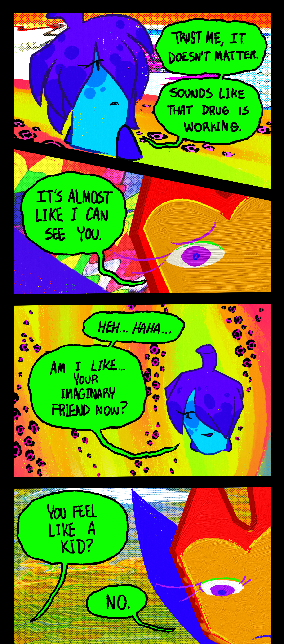 Ghost says, Trust me, it doesn't matter. Sounds like that drug is working. Dragonscale says, It's almost like I can see you. Ghost says, heh, haha. Am I like, your imaginary friend now? She asks Dragonscale, You feel like a kid? Dragonscale says, No. 