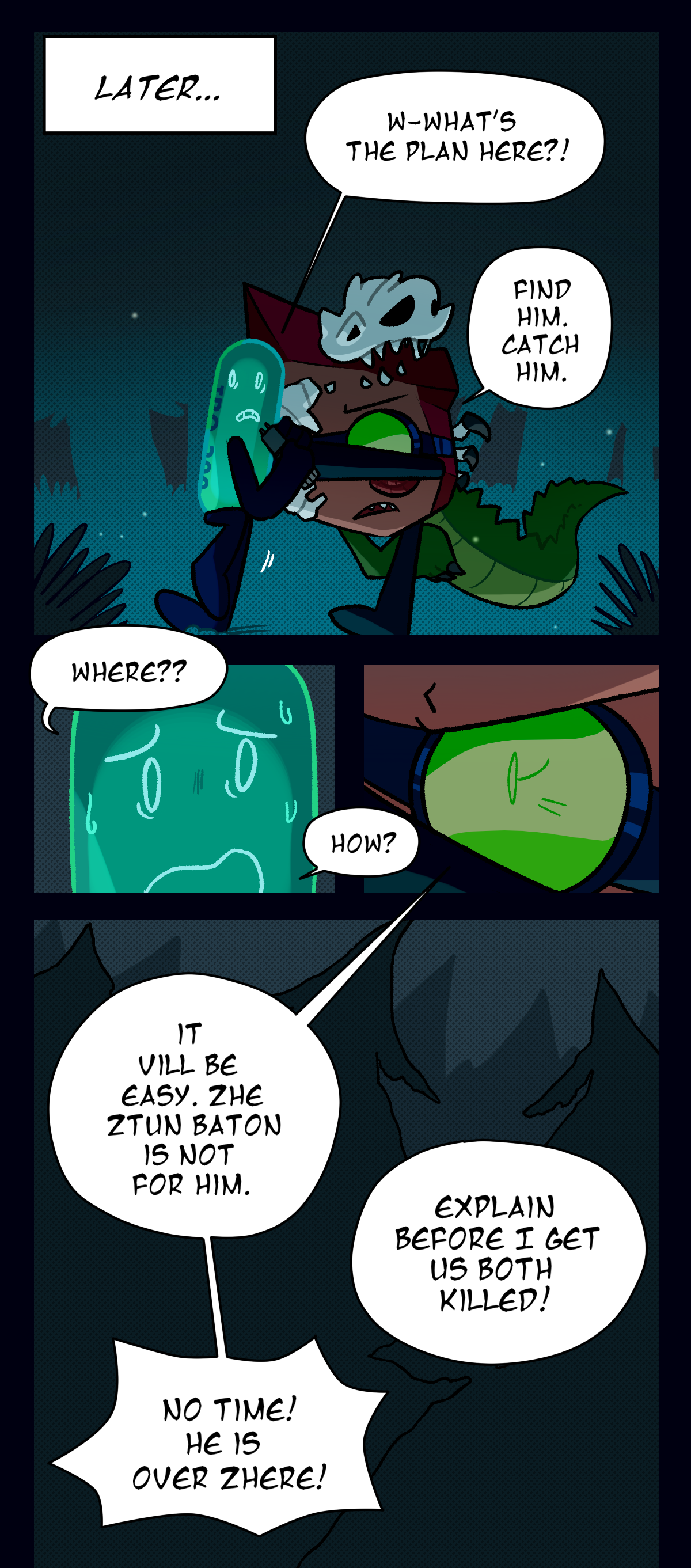 Later, as Fossil pushes them through the forest, a scared Painkiller asks, What's the plan here? Fossil answers, Find him. Catch him. Painkiller asks, Where? How? Fossil, determined, answers, It will be easy. The stun baton is not for him. Painkiller says, Explain before I get us both killed! Fossil shouts, No time! He is over there!