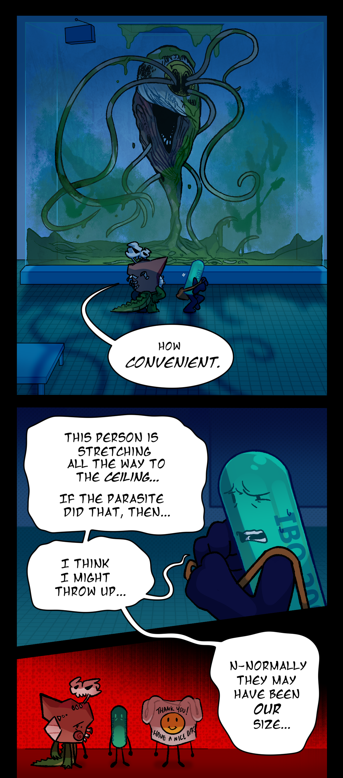 A large assimilated object can be seen within the glass chamber. It is covered in egstrom that fills the bottom of the chamber. Worm like tendrils protrude from is body and eyes. The object itself is a carry out bag. The text on the carry out bag says Thank You, Have a Nice Day! The bag has a smiley face on it, but the eyes are sunken and black and are where most of the tendrils are protruding from. Fossil continue to look at it and says sarcastically, How convenient. Painkiller says, This person is stretching all the way to the ceiling. If the parasite did that, then, I think I might throw up. Normally they may have been our size. A panel shows the three characters standing side by side to visualize what Painkiller is saying, where the bag object is about the same height as Painkiller and Fossil.