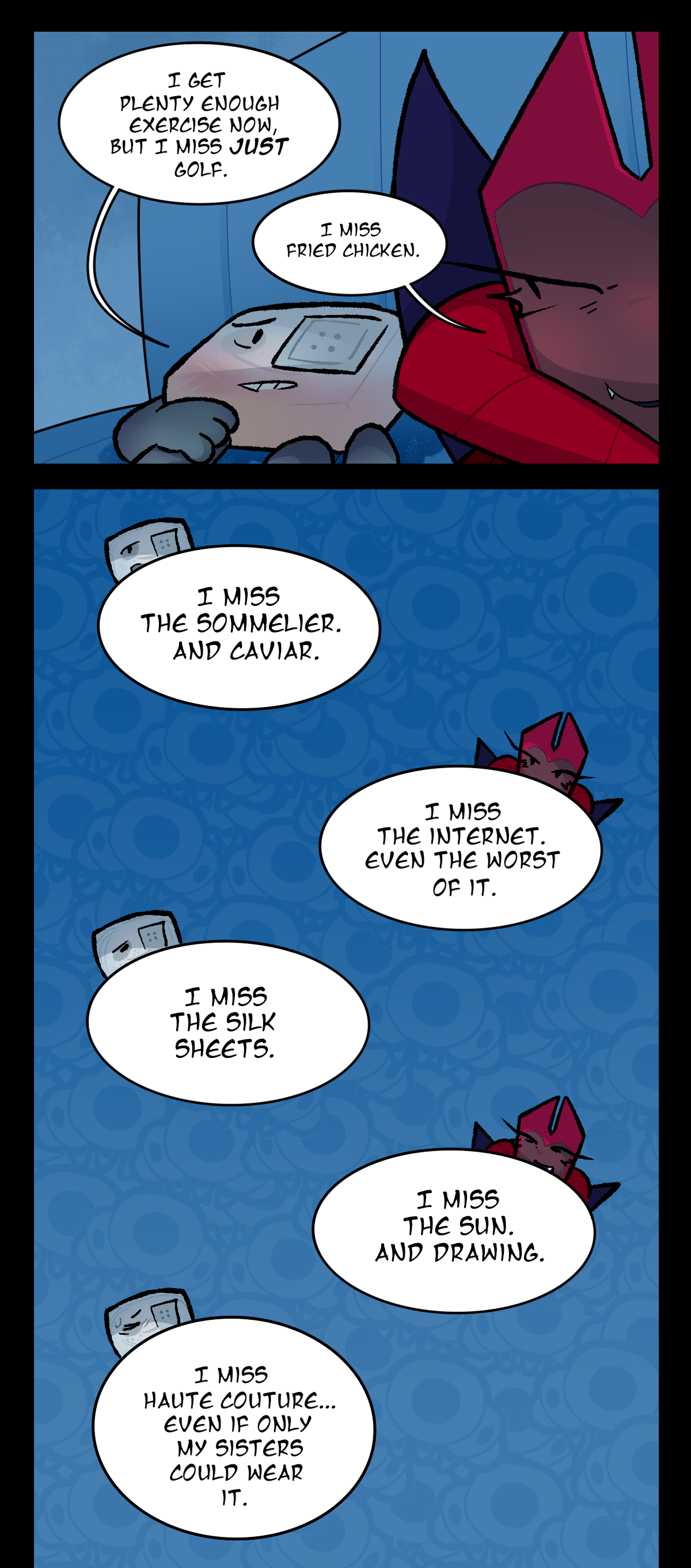 
Hokkaido says, I get plenty enough exercise now, but I miss just golf. Dragonscale says, I miss fried chicken. Hokkaido says, I miss the sommelier. And caviar. Dragonscale says, I miss the internet. Even the worst of it. Hokkaido says, I miss the silk sheets. Dragonscale says, I miss the sun. And drawing. Hokkaido says, I miss haute couture. Even if only my sisters could wear it.