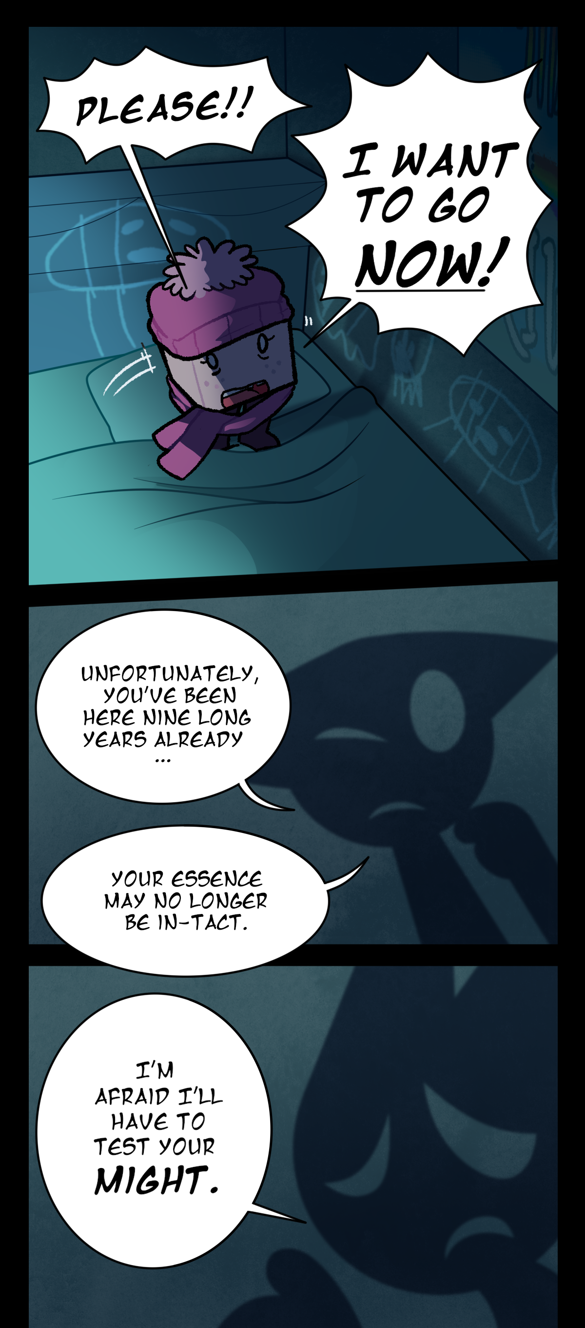 Sugarcube stands up on her bed, crying out, Please! I want to go now! The shadow raises a hand to its chin in thought, saying, Unfortunately, you've been here nine long years already, your essence may no longer be in-tact. With a sad look on its face, it says, I'm afraid I'll have to test your might.