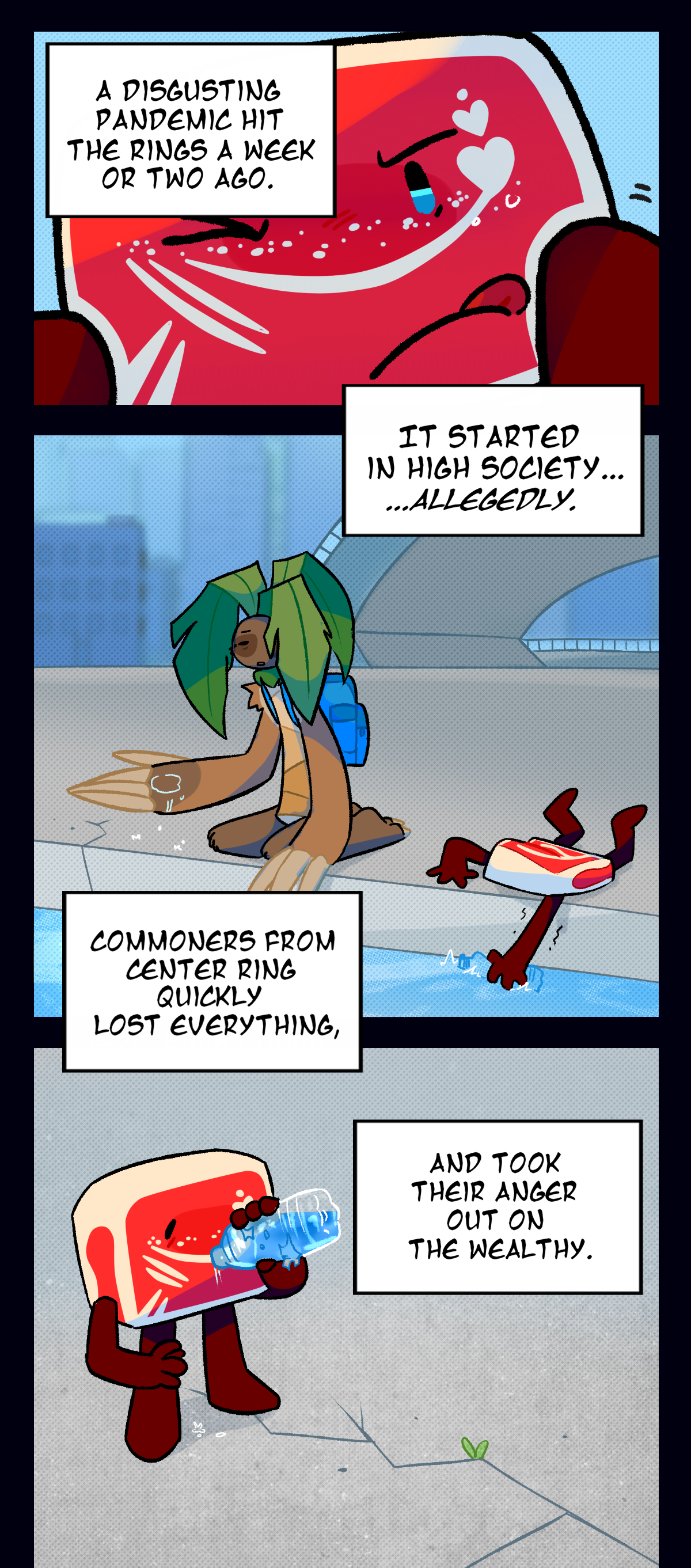 Hokkaido sticks out his tongue as he reaches toward the camera for something, the sky visible behind his head. Text boxes detail what he's thinking as he thinks, A disgusting pandemic hit the rings a week or two ago. It started in High Society, allegedly. The next panel shows Hokkaido and Palm Tree at a canal, refilling their water bottles. Hokkaido is revealed to be reaching towards the water to refill his. As he drinks, he continues to think, Commoners from Center Ring quickly lost everything, and took their anger out on the wealthy.