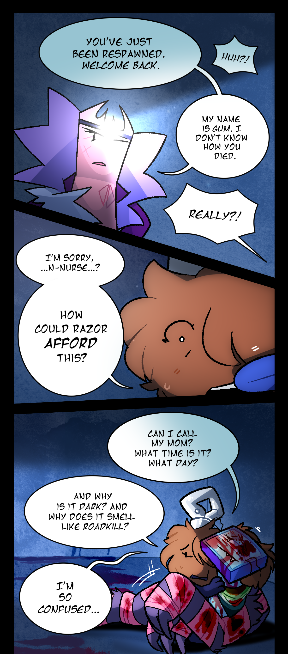Gum says, You've just been respawned. Fuzzball says, Huh? Gum says, My name is Gum. I don't know how you died. Fuzzball says, Really? I'm sorry, nurse? How could Razor afford this? Can I call my mom? What time is it? What day? And why is it dark? And why does it smell like road kill? I'm so confused. Razor pulls Fuzzball close.