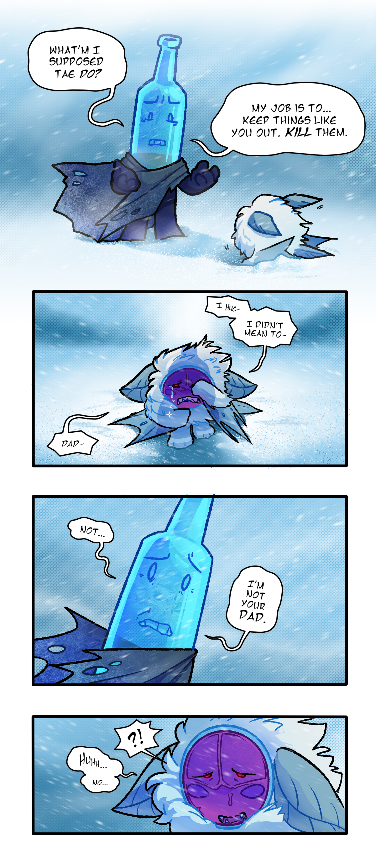 What am I supposed to do? He looks down at his hands. My job is to, keep things like you out. Kill them. Standing up, Citrus says between sobs, I, I didn't mean to, Dad. Frozen Bottle says, Not, I'm not your dad. Citrus says, quietly, No. 