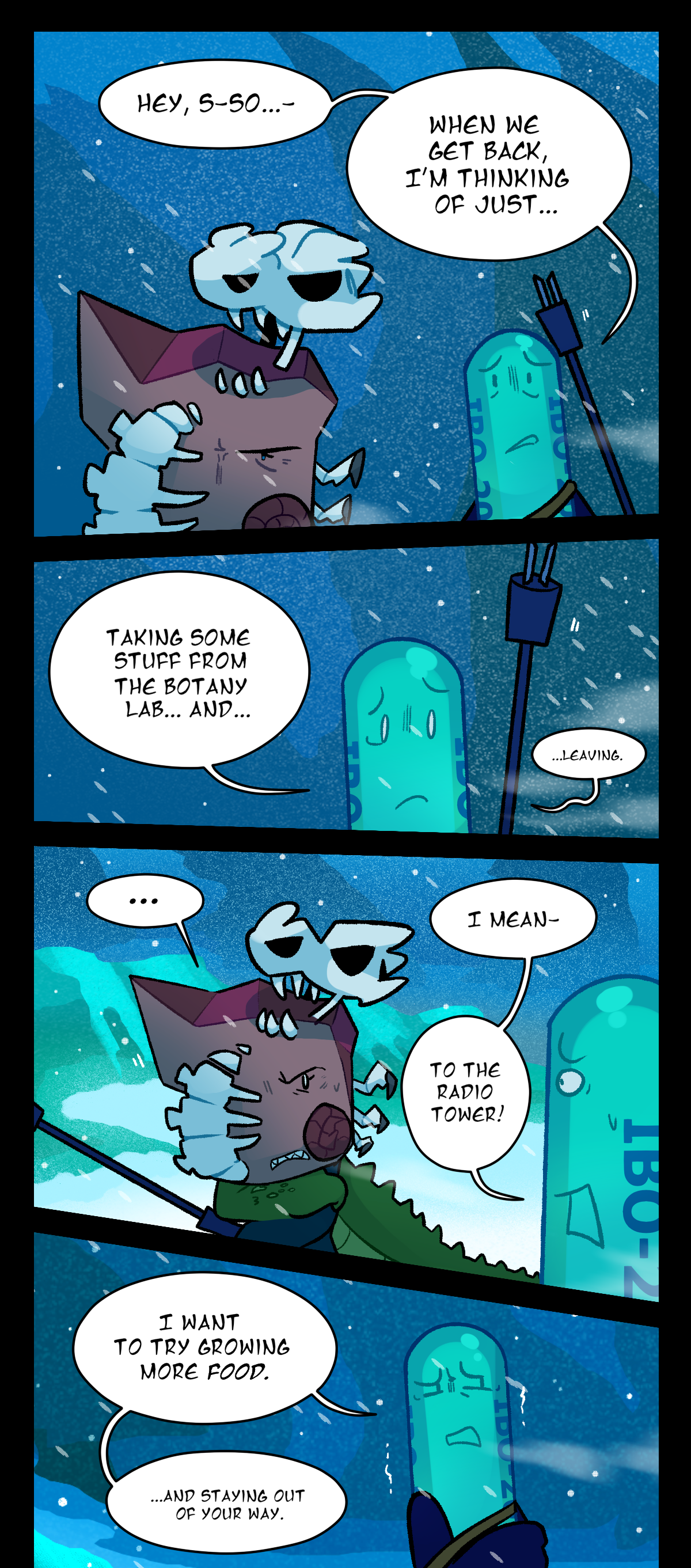 Painkiller says, Hey, so. When we get back, I'm thinking of just, Taking some stuff from the botany lab, and, leaving. Fossil glares at Painkiller. Painkiller says, I mean, To the radio tower! I want to try growing food, And staying out of your way.
