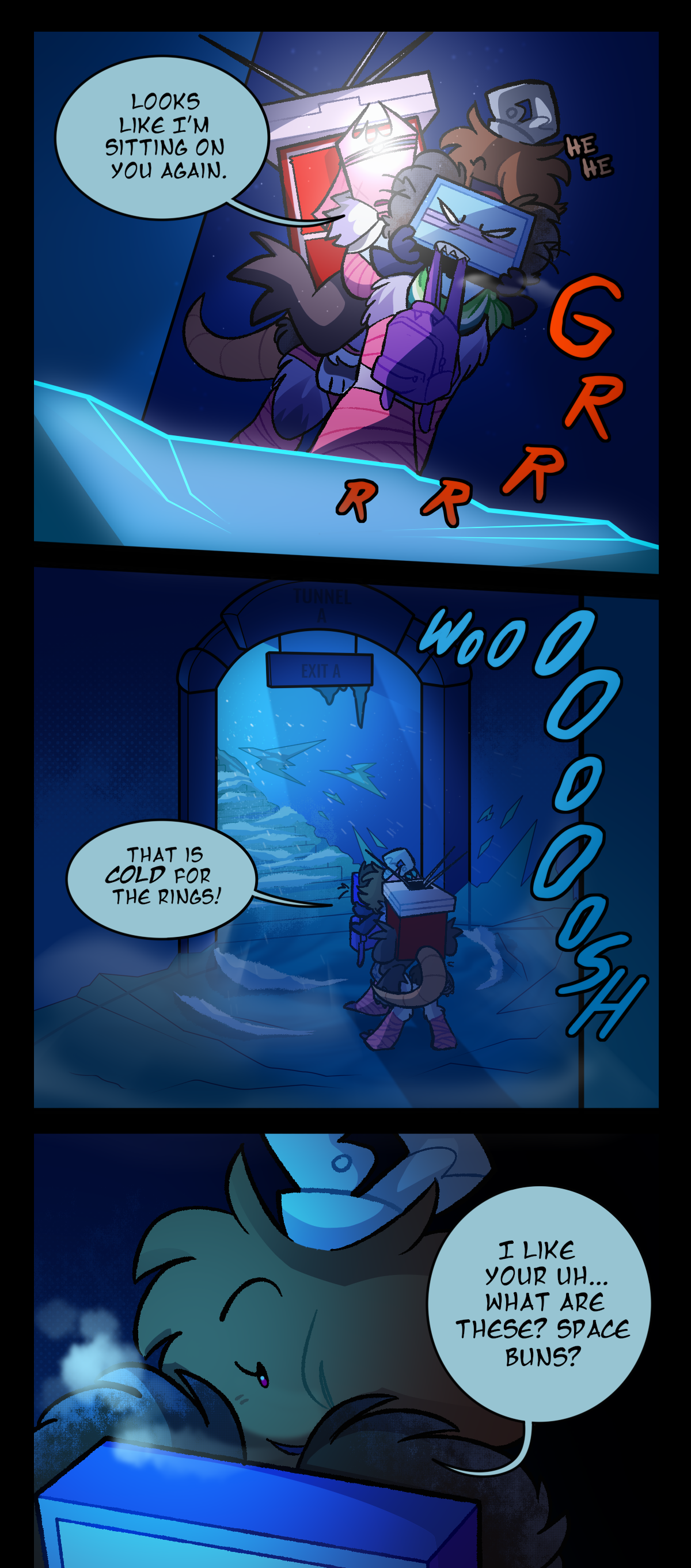 As Razor carries everyone over the ice, Gum leans out a bit, commenting, Looks like I'm sitting on you again. Fuzzball giggles, and Razor growls, both sounds communicated by brown text saying, He he, and red text saying, Grr. As they approach an arch labelled, Tunnel A, with a sign hanging from it saying, Exit A, they're hit by a cold wind, shown by winding text reading, Woosh. Fuzzball exclaims, That is cold for the Rings! Then, looking down at the back of Razor's head, she curiously asks, I like your uh, what are these? Space buns?