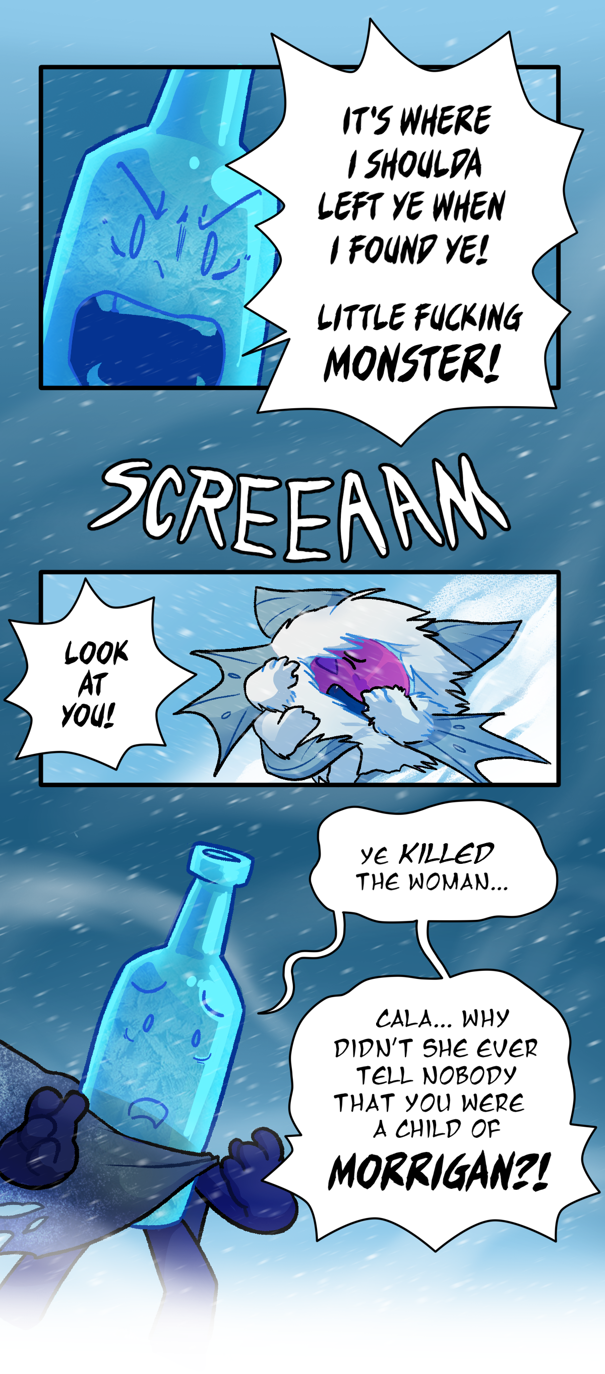 Frozen Bottle screams, It's where I shoulda left ye when I found ye! Little fucking monster! Citrus screams, shielding his face. Frozen Bottle yells, Look at you! Distraught, he says, Ye killed the woman. Cala, Why didn't she ever tell nobody that you were a child of Morrigan?
