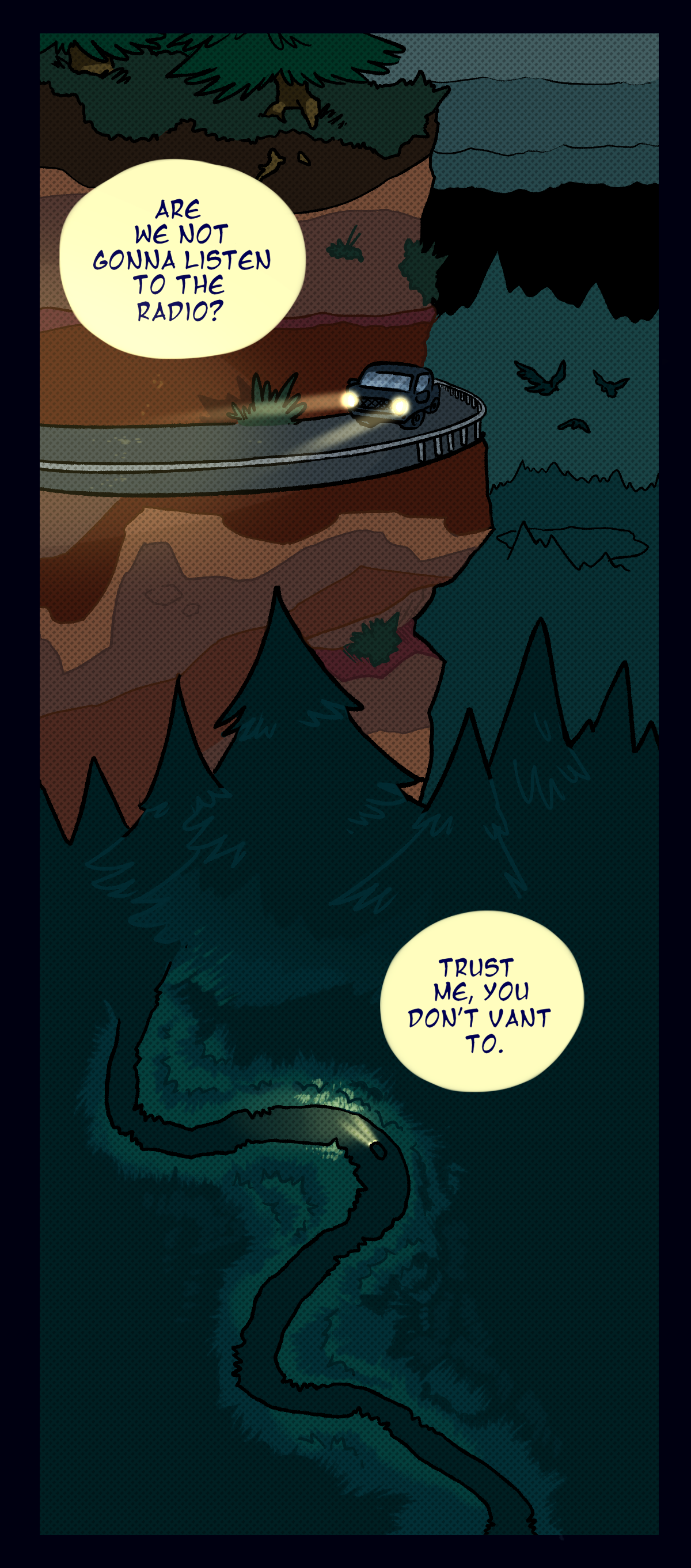 A long shot shows Fossil and Painkiller driving up the side of a mountain, then through a dense forest towards the lab. It's after dark, and the headlights are on. Painkiller asks, Are we not gonna listen to the radio? Fossil replies, Trust me, you don't want to.