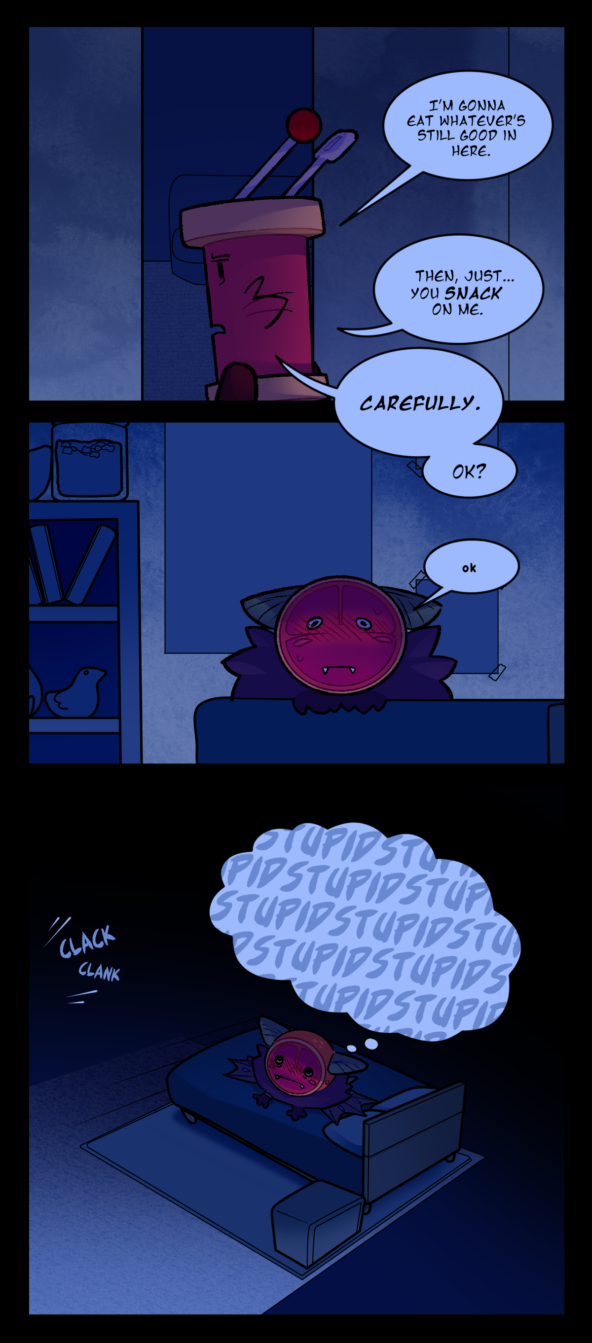 Spool gets up and walks to the hallway of his apartment room. He says, I'm gonna eat whatever's still good in here. Then, just, you snack on me. Carefully. Okay? Citrus says quietly again, Okay. His face is flushed red with embarrassment.  Spool messes with things in his kitchen, making a clank clank sound. Citrus thinks to himself, repeating the word stupid in his head.