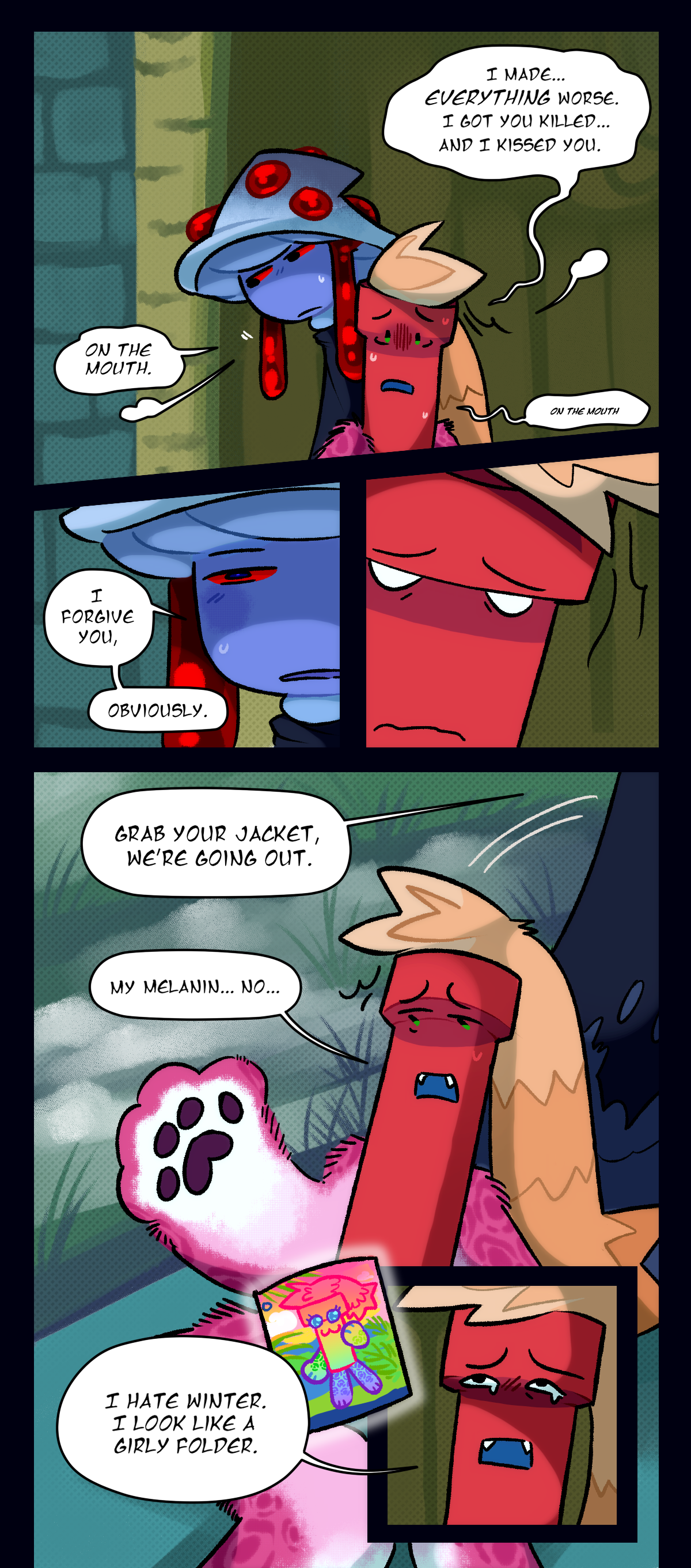 Dynamite says, I made, everything worse. I got you killed, and I kissed you. Mushroom says, on the mouth. Dynamite repeats quietly, on the mouth. Mushroom says, I forgive you, obviously.  Grab your jacket, we're going out. Dynamite says, my melanin, no. I hate winter. I look like a girly folder.
