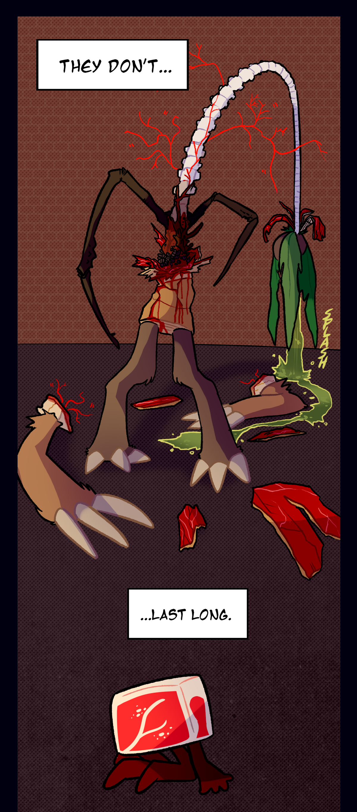 Palm Tree's upper half has completely split open, a long spine bursting out from his lower torso with veins and insect limbs braided around it. His arms have completely fallen off his body, and bloody shreds of his bark lie on the ground. Rancid green coconut water splashes out from his head, and the text boxes from earlier return to say, They don't, last long.