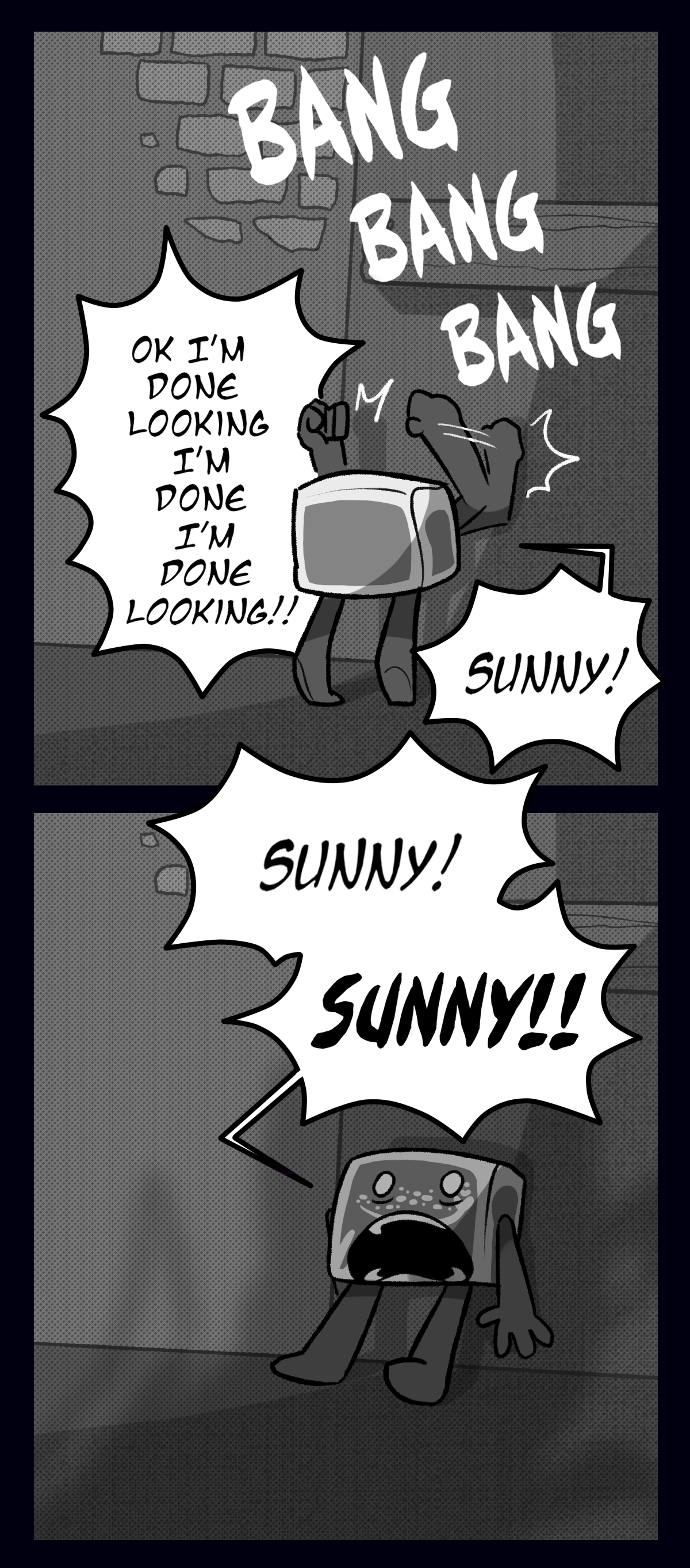 Hokkaido runs back to the saferoom door and begins banging on it with both fists, shouting, Okay I'm done looking I'm done I'm done looking! Sunny! When Hokkaido gets no response, he turns to face the parasite, terrified and screaming at the top of his lungs, Sunny! Sunny!