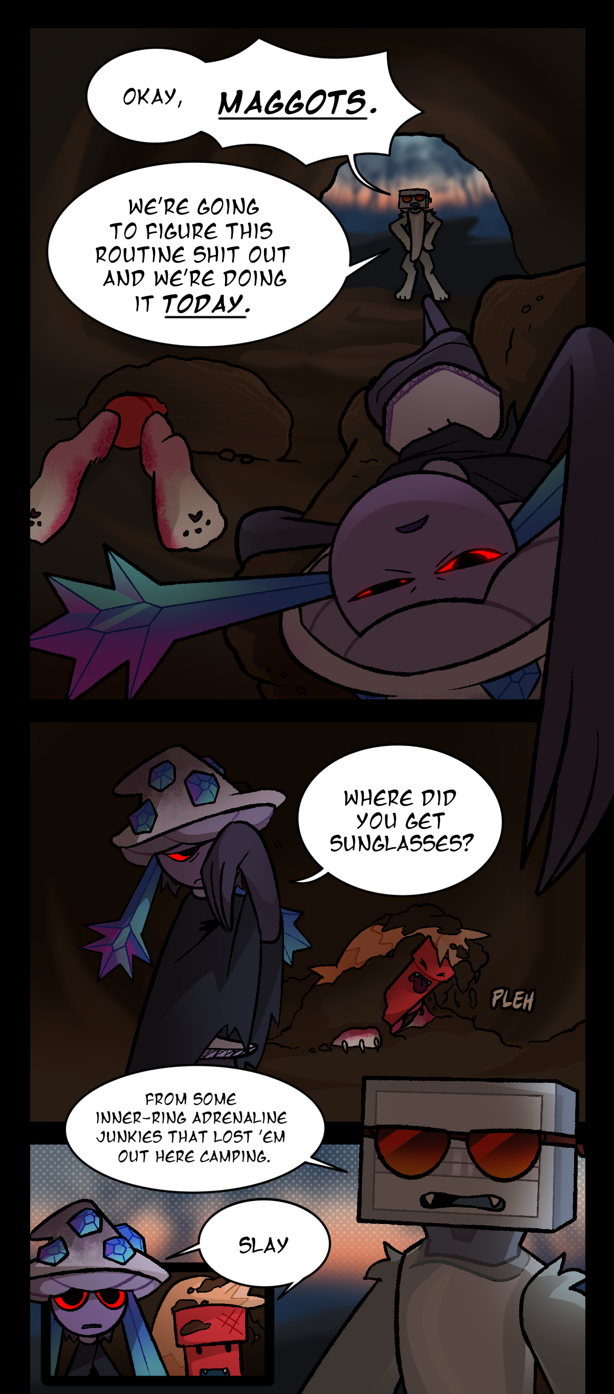 Bic says, Okay, Maggots. We're going to figure this routine shit out and we're doing it today. Dynamite and Mushroom start waking up from inside the den, where Mushroom slept on the dirt couch and Dynamite slept under a pile on the floor. Rubbing her eye, Mushroom asks, Where did you get sunglasses? Dynamite pushes himself up from the ground and spits out dirt. Text says pleh. Bic says, From some inner ring adrenaline junkies that lost them out here camping. Dynamite and Mushroom both say slay in unison.