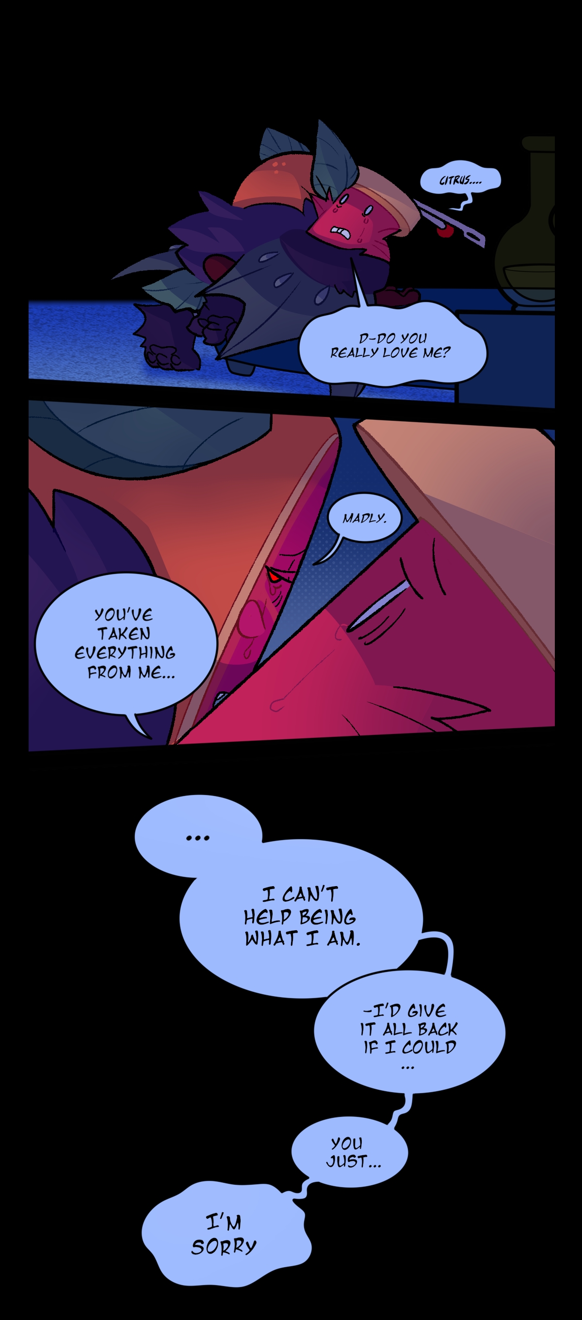 Spool asks quietly, Citrus. Do you really love me? Citrus says, Madly. Spool says, You've taken everything from me. Citrus says, I can't help being what I am. I'd give it all back if I could. You just, I'm sorry.